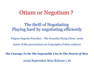 Otium or Negotium ?   The thrill of Negotiating  Playing hard by negotiating efficiently   Folgore Eugenio Pozzolini – The Pozzolini Flying Circus  2009  (parts of this presentation are Copyrights of other authors) The Courage To Do The Impossible Lies In The Hearts of Men   2009 September Beta Release 1.16 