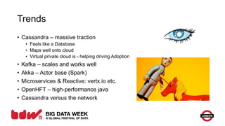 Trends
• Cassandra – massive traction
• Feels like a Database
• Maps well onto cloud
• Virtual private cloud is - helping driving Adoption
• Kafka – scales and works well
• Akka – Actor base (Spark)
• Microservices & Reactive: vertx.io etc.
• OpenHFT – high-performance java
• Cassandra versus the network
 