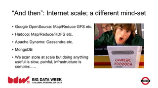 “And then”: Internet scale; a different mind-set
• Google OpenSource: Map/Reduce GFS etc.
• Hadoop: Map/Reduce/HDFS etc.
• Apache Dynamo: Cassandra etc.
• MongoDB
• We scan store at scale but doing anything
useful is slow, painful, infrastructure is
complex…..
 