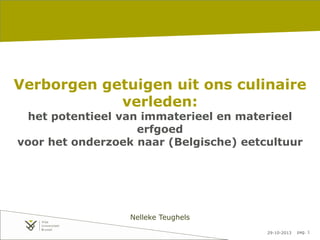 29-10-2013 pag. 1
Verborgen getuigen uit ons culinaire
verleden:
het potentieel van immaterieel en materieel
erfgoed
voor het onderzoek naar (Belgische) eetcultuur
Nelleke Teughels
 