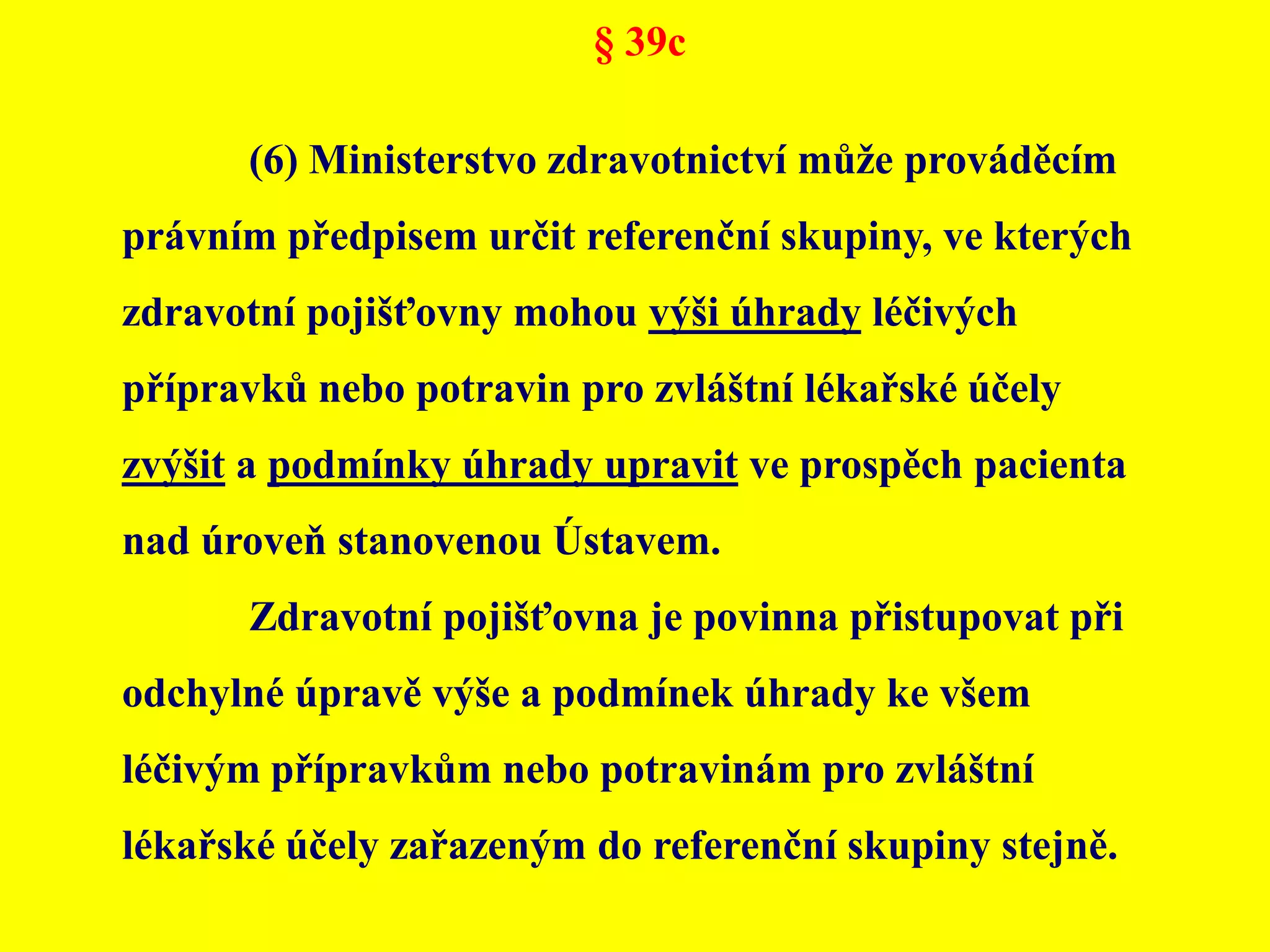 § 39c	(6) Ministerstvo zdravotnictví může prováděcím právním předpisem určit referenční skupiny, ve kterých zdravotní pojišťovny mohou výši úhrady léčivých přípravků nebo potravin pro zvláštní lékařské účely zvýšit a podmínky úhrady upravit ve prospěch pacienta nad úroveň stanovenou Ústavem. 	Zdravotní pojišťovna je povinna přistupovat při odchylné úpravě výše a podmínek úhrady ke všem léčivým přípravkům nebo potravinám pro zvláštní lékařské účely zařazeným do referenční skupiny stejně.
