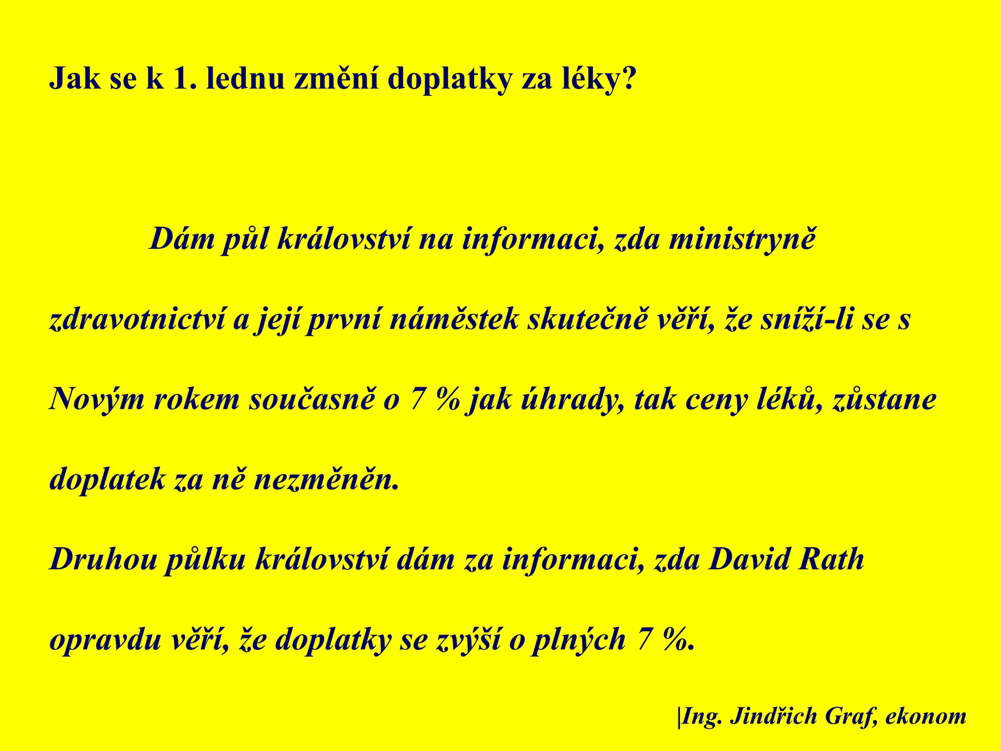 Jak se k 1. lednu změní doplatky za léky? 	Dám půl království na informaci, zda ministryně zdravotnictví a její první náměstek skutečně věří, že sníží-li se s Novým rokem současně o 7 % jak úhrady, tak ceny léků, zůstane doplatek za ně nezměněn. Druhou půlku království dám za informaci, zda David Rath opravdu věří, že doplatky se zvýší o plných 7 %. |Ing. Jindřich Graf, ekonom