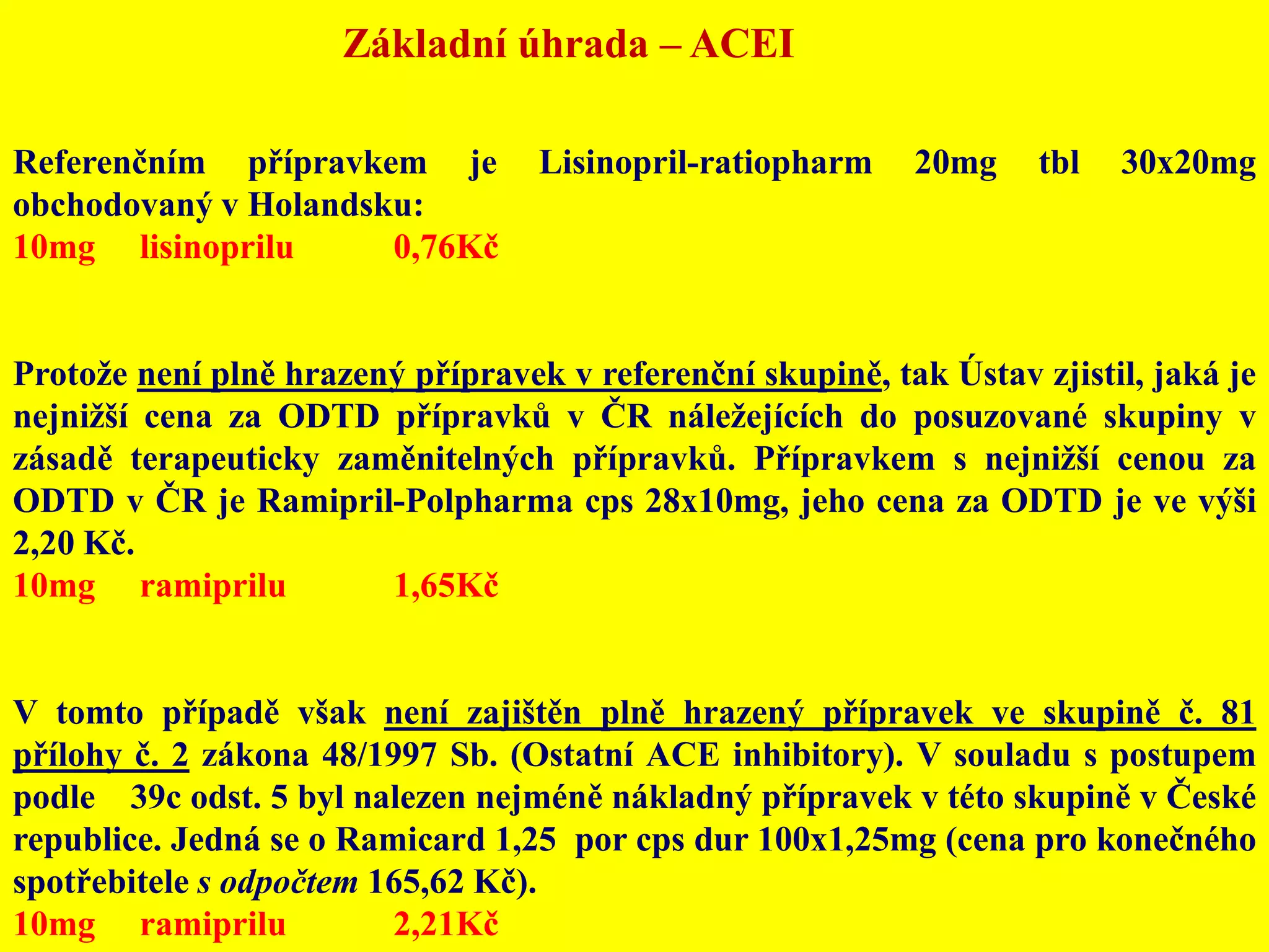 Základní úhrada – ACEIReferenčním přípravkem je Lisinopril-ratiopharm 20mg tbl 30x20mg obchodovaný v Holandsku: 10mg	lisinoprilu	0,76KčProtože není plně hrazený přípravek v referenční skupině, tak Ústav zjistil, jaká je nejnižší cena za ODTD přípravků v ČR náležejících do posuzované skupiny v zásadě terapeuticky zaměnitelných přípravků. Přípravkem s nejnižší cenou za ODTD v ČR je Ramipril-Polpharma cps 28x10mg, jeho cena za ODTD je ve výši 2,20 Kč.10mg	ramiprilu	1,65KčV tomto případě však není zajištěn plně hrazený přípravek ve skupině č. 81 přílohy č. 2 zákona 48/1997 Sb. (Ostatní ACE inhibitory). V souladu s postupem podle § 39c odst. 5 byl nalezen nejméně nákladný přípravek v této skupině v České republice. Jedná se o Ramicard 1,25  por cps dur 100x1,25mg (cena pro konečného spotřebitele s odpočtem 165,62 Kč).10mg	ramiprilu	2,21Kč