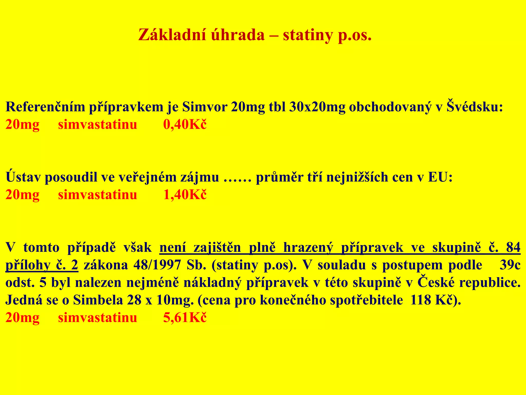 Základní úhrada – statiny p.os.Referenčním přípravkem je Simvor 20mg tbl 30x20mg obchodovaný v Švédsku: 20mg	simvastatinu	0,40KčÚstav posoudil ve veřejném zájmu …… průměr tří nejnižších cen v EU:20mg	simvastatinu	1,40KčV tomto případě však není zajištěn plně hrazený přípravek ve skupině č. 84 přílohy č. 2 zákona 48/1997 Sb. (statiny p.os). V souladu s postupem podle § 39c odst. 5 byl nalezen nejméně nákladný přípravek v této skupině v České republice. Jedná se o Simbela 28 x 10mg. (cena pro konečného spotřebitele  118 Kč).20mg	simvastatinu	5,61Kč