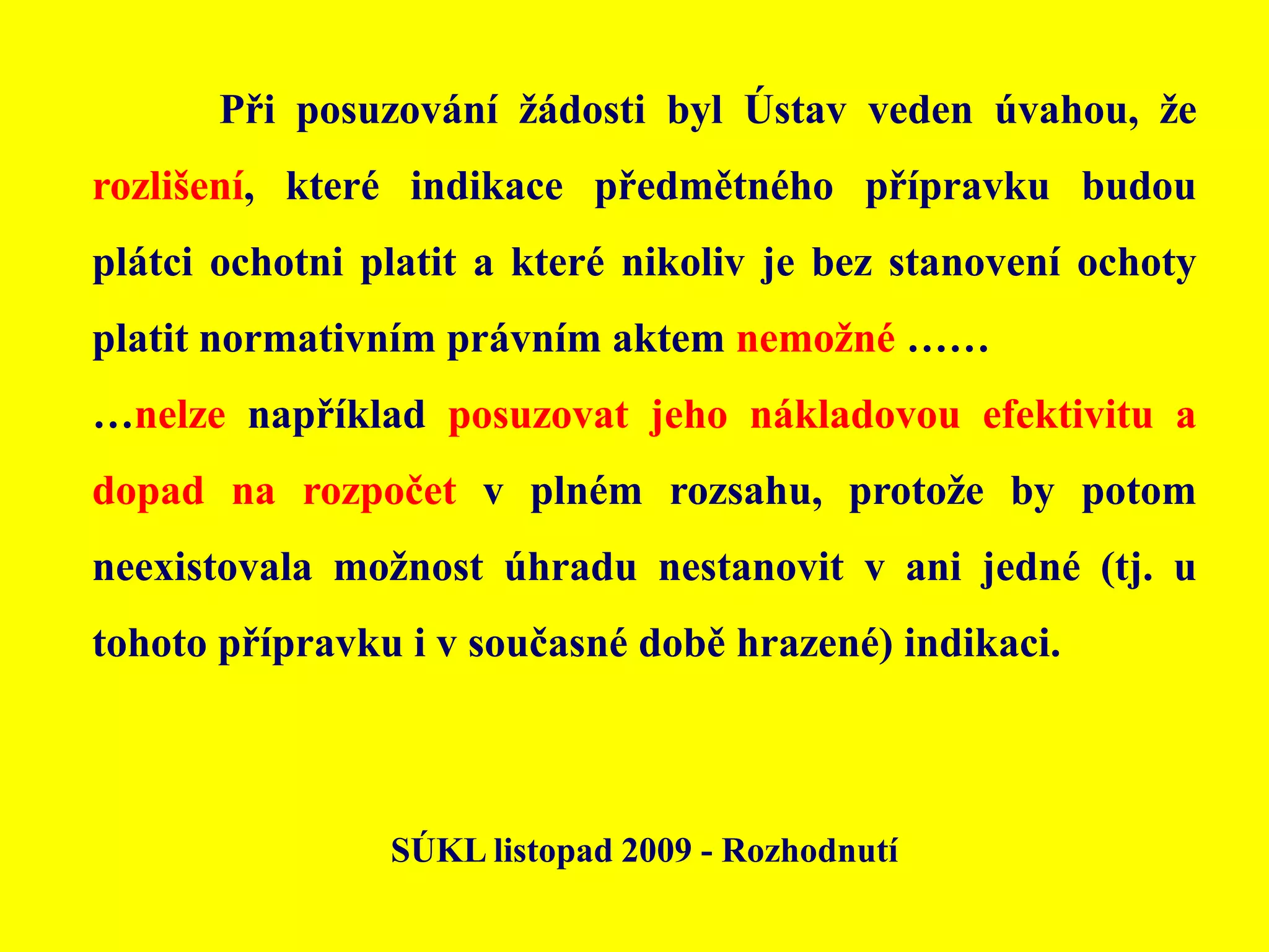 	Při posuzování žádosti byl Ústav veden úvahou, že rozlišení, které indikace předmětného přípravku budou plátci ochotni platit a které nikoliv je bez stanovení ochoty platit normativním právním aktem nemožné ………nelze například posuzovat jeho nákladovou efektivitu a dopad na rozpočet v plném rozsahu, protože by potom neexistovala možnost úhradu nestanovit v ani jedné (tj. u tohoto přípravku i v současné době hrazené) indikaci.SÚKL listopad 2009 - Rozhodnutí