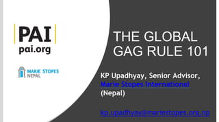THE GLOBAL
GAG RULE
101
THE GLOBAL
GAG RULE 101
KP Upadhyay, Senior Advisor,
Marie Stopes International
(Nepal)
kp.upadhyay@mariestopes.org.np
 