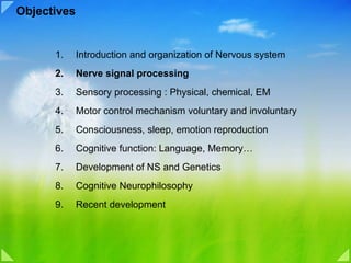Objectives


      1.     Introduction and organization of Nervous system
      2.     Nerve signal processing
      3.     Sensory processing : Physical, chemical, EM
      4.     Motor control mechanism voluntary and involuntary
      5.     Consciousness, sleep, emotion reproduction
      6.     Cognitive function: Language, Memory…
      7.     Development of NS and Genetics
      8.     Cognitive Neurophilosophy
      9.     Recent development
 