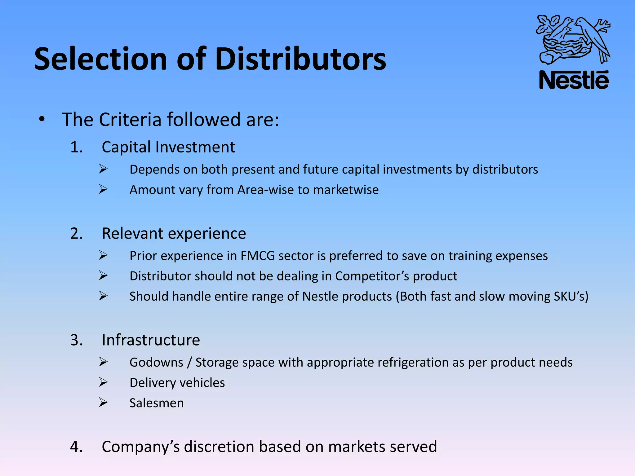 Selection of Distributors
• The Criteria followed are:
1. Capital Investment
 Depends on both present and future capital investments by distributors
 Amount vary from Area-wise to marketwise
2. Relevant experience
 Prior experience in FMCG sector is preferred to save on training expenses
 Distributor should not be dealing in Competitor’s product
 Should handle entire range of Nestle products (Both fast and slow moving SKU’s)
3. Infrastructure
 Godowns / Storage space with appropriate refrigeration as per product needs
 Delivery vehicles
 Salesmen
4. Company’s discretion based on markets served
 