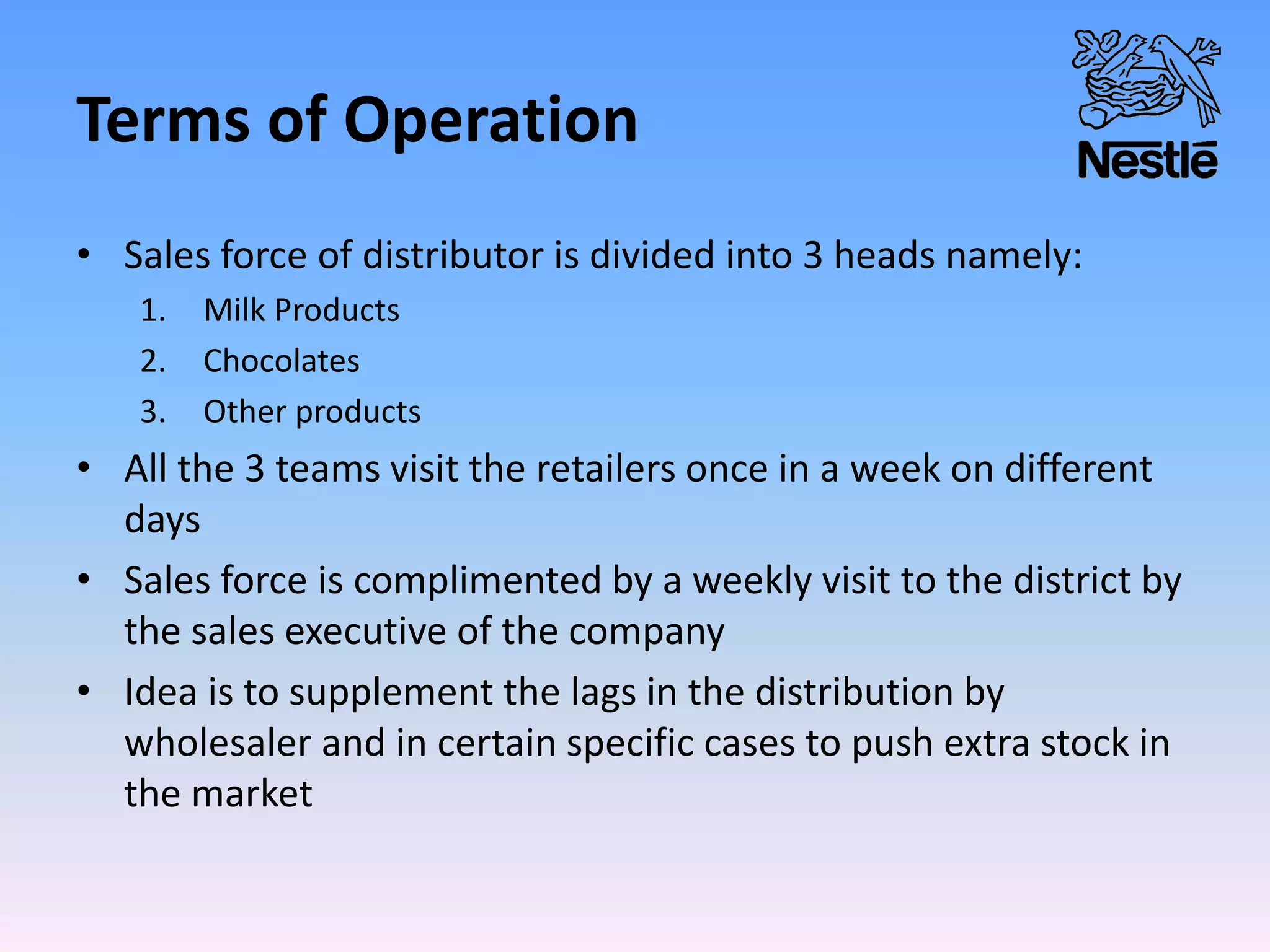 Terms of Operation
• Sales force of distributor is divided into 3 heads namely:
1. Milk Products
2. Chocolates
3. Other products
• All the 3 teams visit the retailers once in a week on different
days
• Sales force is complimented by a weekly visit to the district by
the sales executive of the company
• Idea is to supplement the lags in the distribution by
wholesaler and in certain specific cases to push extra stock in
the market
 