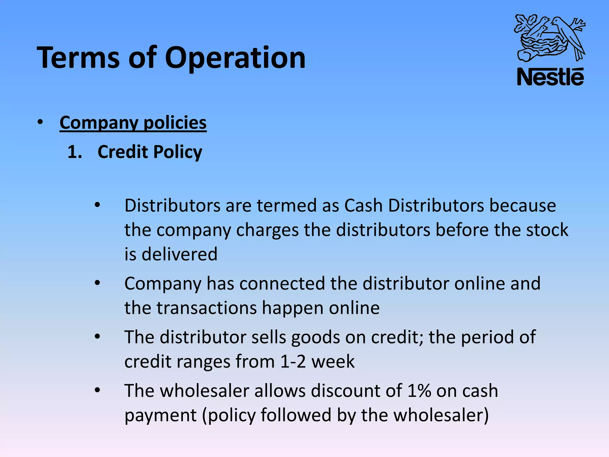 Terms of Operation
• Company policies
1. Credit Policy
• Distributors are termed as Cash Distributors because
the company charges the distributors before the stock
is delivered
• Company has connected the distributor online and
the transactions happen online
• The distributor sells goods on credit; the period of
credit ranges from 1-2 week
• The wholesaler allows discount of 1% on cash
payment (policy followed by the wholesaler)
 