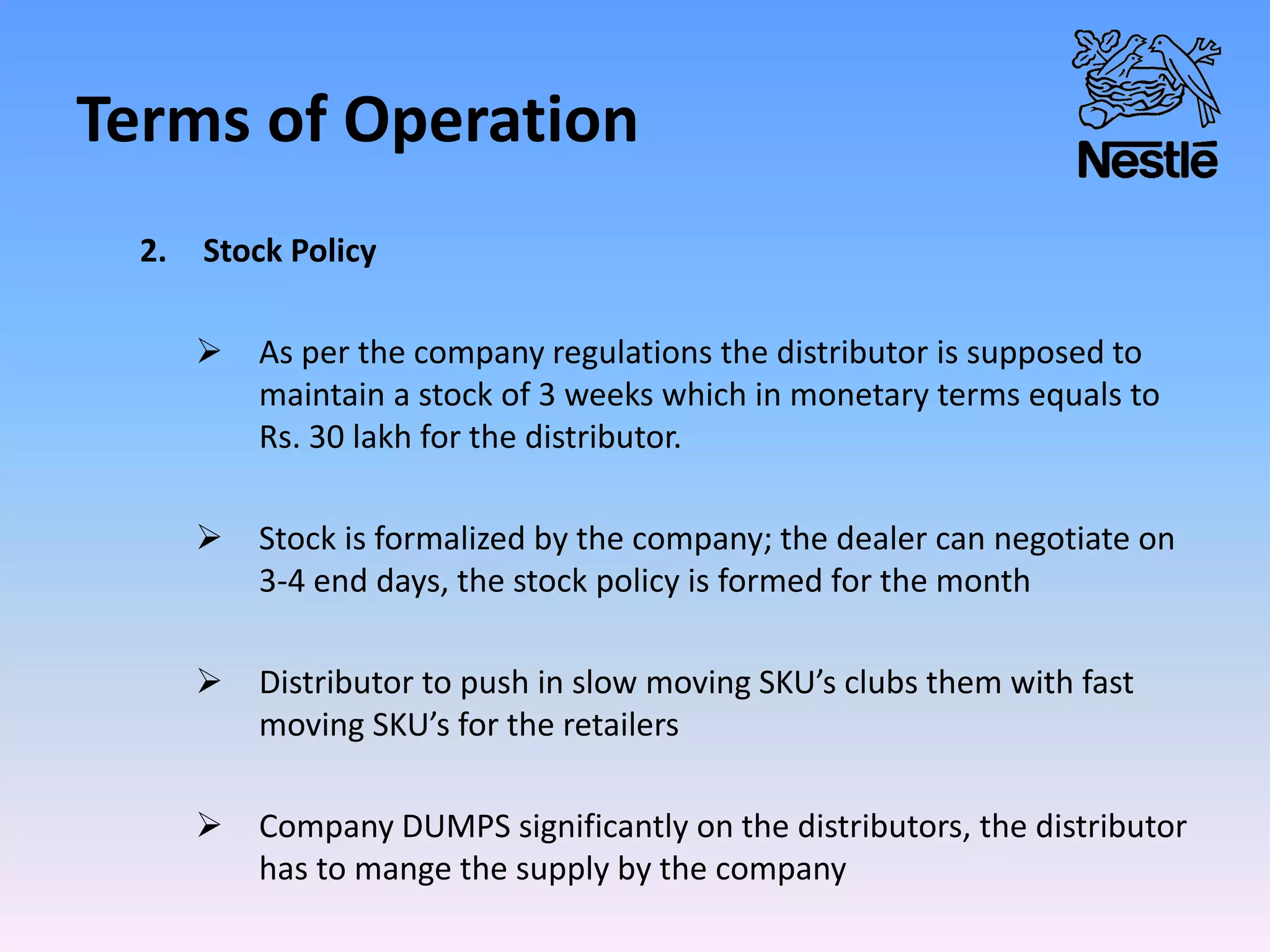 Terms of Operation
2. Stock Policy
 As per the company regulations the distributor is supposed to
maintain a stock of 3 weeks which in monetary terms equals to
Rs. 30 lakh for the distributor.
 Stock is formalized by the company; the dealer can negotiate on
3-4 end days, the stock policy is formed for the month
 Distributor to push in slow moving SKU’s clubs them with fast
moving SKU’s for the retailers
 Company DUMPS significantly on the distributors, the distributor
has to mange the supply by the company
 