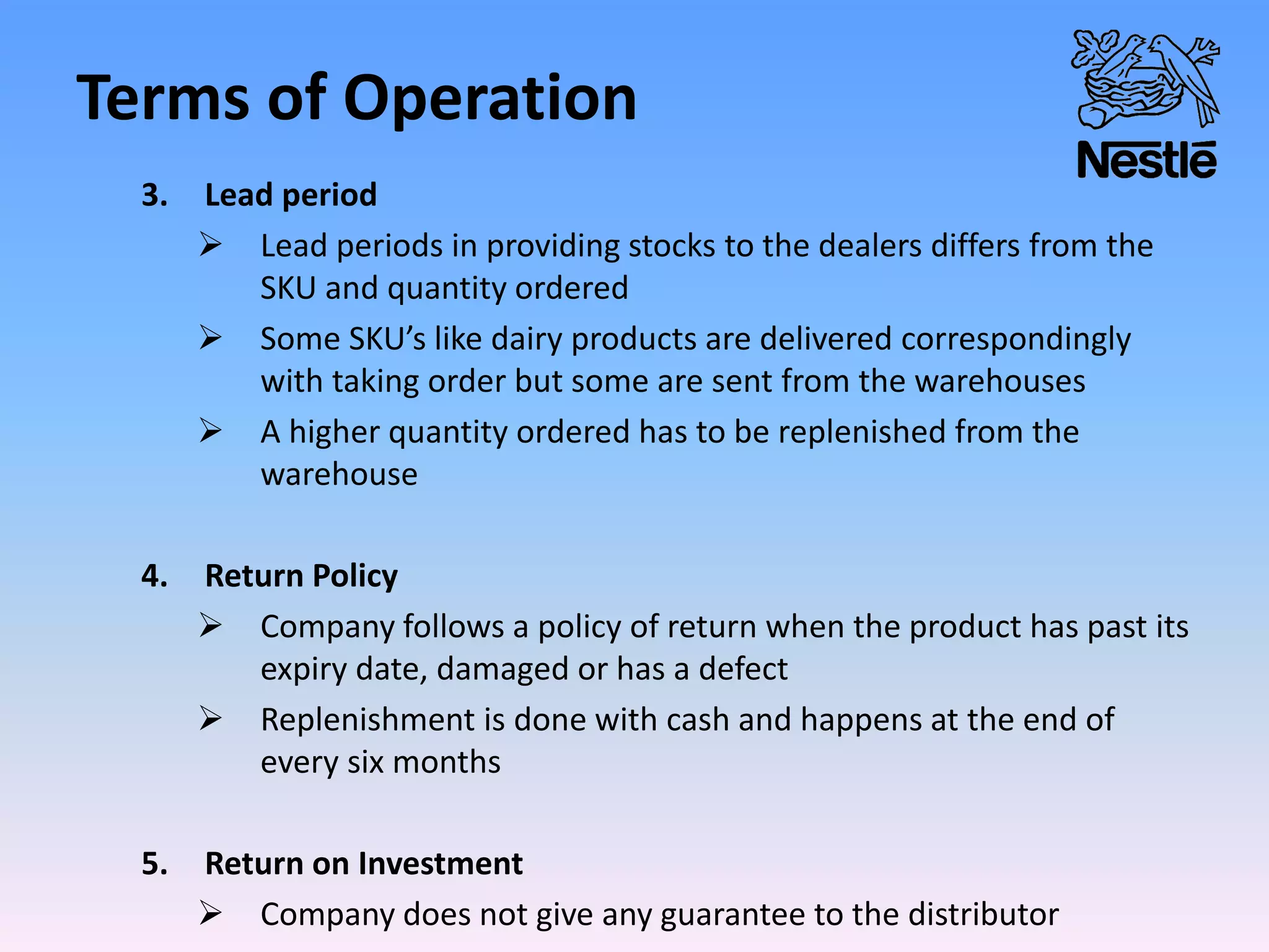 Terms of Operation
3. Lead period
 Lead periods in providing stocks to the dealers differs from the
SKU and quantity ordered
 Some SKU’s like dairy products are delivered correspondingly
with taking order but some are sent from the warehouses
 A higher quantity ordered has to be replenished from the
warehouse
4. Return Policy
 Company follows a policy of return when the product has past its
expiry date, damaged or has a defect
 Replenishment is done with cash and happens at the end of
every six months
5. Return on Investment
 Company does not give any guarantee to the distributor
 