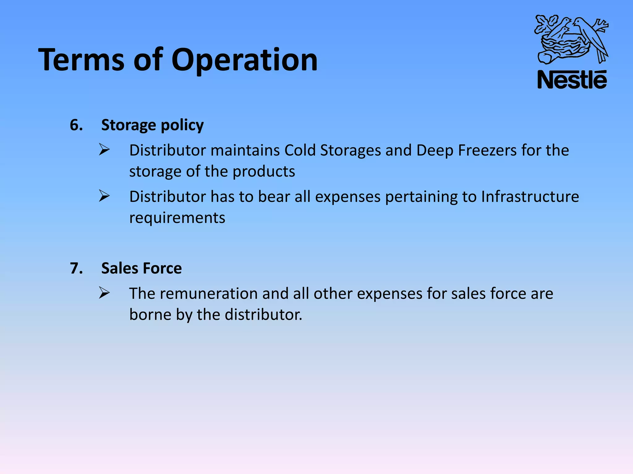 Terms of Operation
6. Storage policy
 Distributor maintains Cold Storages and Deep Freezers for the
storage of the products
 Distributor has to bear all expenses pertaining to Infrastructure
requirements
7. Sales Force
 The remuneration and all other expenses for sales force are
borne by the distributor.
 