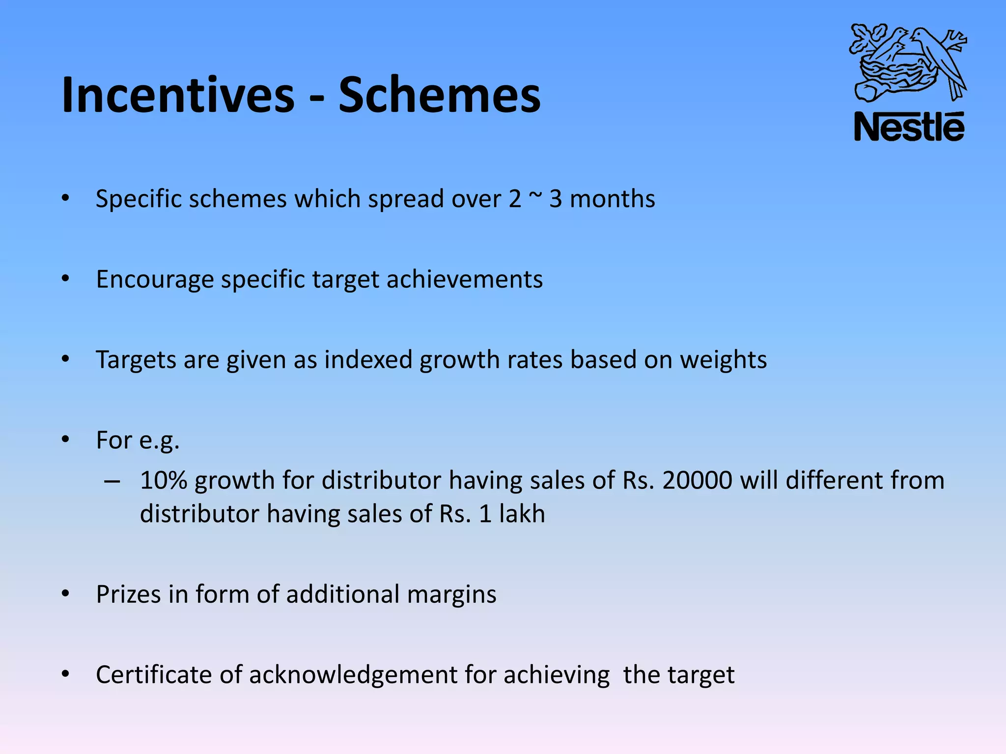 Incentives - Schemes
• Specific schemes which spread over 2 ~ 3 months
• Encourage specific target achievements
• Targets are given as indexed growth rates based on weights
• For e.g.
– 10% growth for distributor having sales of Rs. 20000 will different from
distributor having sales of Rs. 1 lakh
• Prizes in form of additional margins
• Certificate of acknowledgement for achieving the target
 