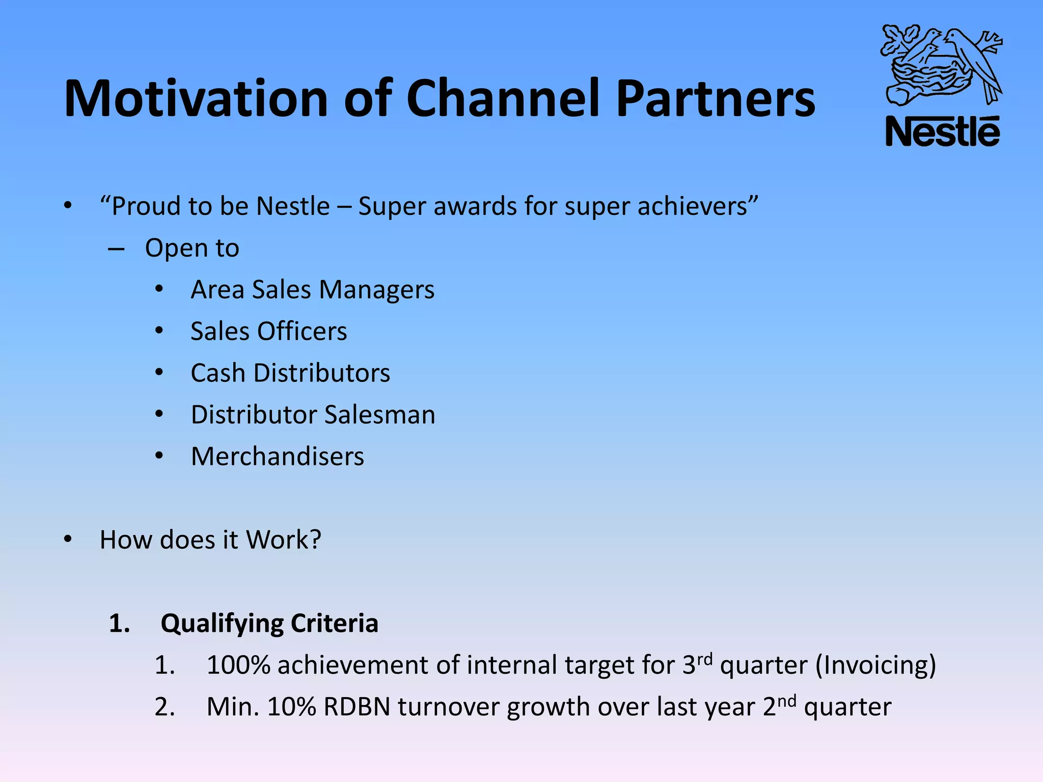Motivation of Channel Partners
• “Proud to be Nestle – Super awards for super achievers”
– Open to
• Area Sales Managers
• Sales Officers
• Cash Distributors
• Distributor Salesman
• Merchandisers
• How does it Work?
1. Qualifying Criteria
1. 100% achievement of internal target for 3rd quarter (Invoicing)
2. Min. 10% RDBN turnover growth over last year 2nd quarter
 