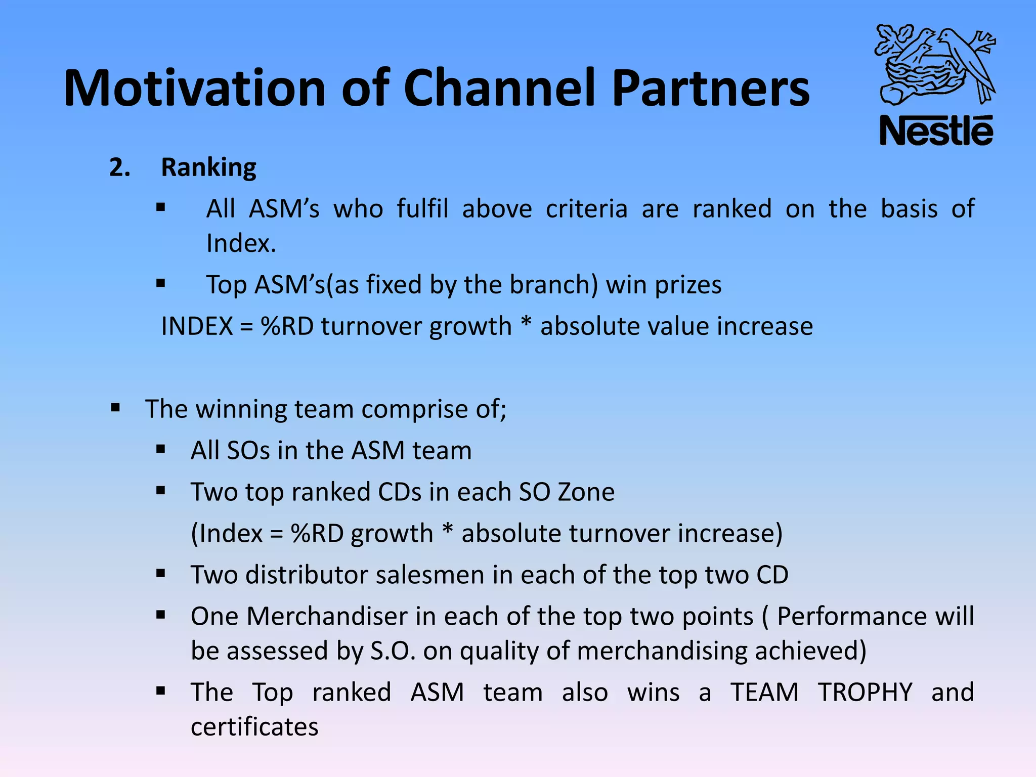 Motivation of Channel Partners
2. Ranking
 All ASM’s who fulfil above criteria are ranked on the basis of
Index.
 Top ASM’s(as fixed by the branch) win prizes
INDEX = %RD turnover growth * absolute value increase
 The winning team comprise of;
 All SOs in the ASM team
 Two top ranked CDs in each SO Zone
(Index = %RD growth * absolute turnover increase)
 Two distributor salesmen in each of the top two CD
 One Merchandiser in each of the top two points ( Performance will
be assessed by S.O. on quality of merchandising achieved)
 The Top ranked ASM team also wins a TEAM TROPHY and
certificates
 