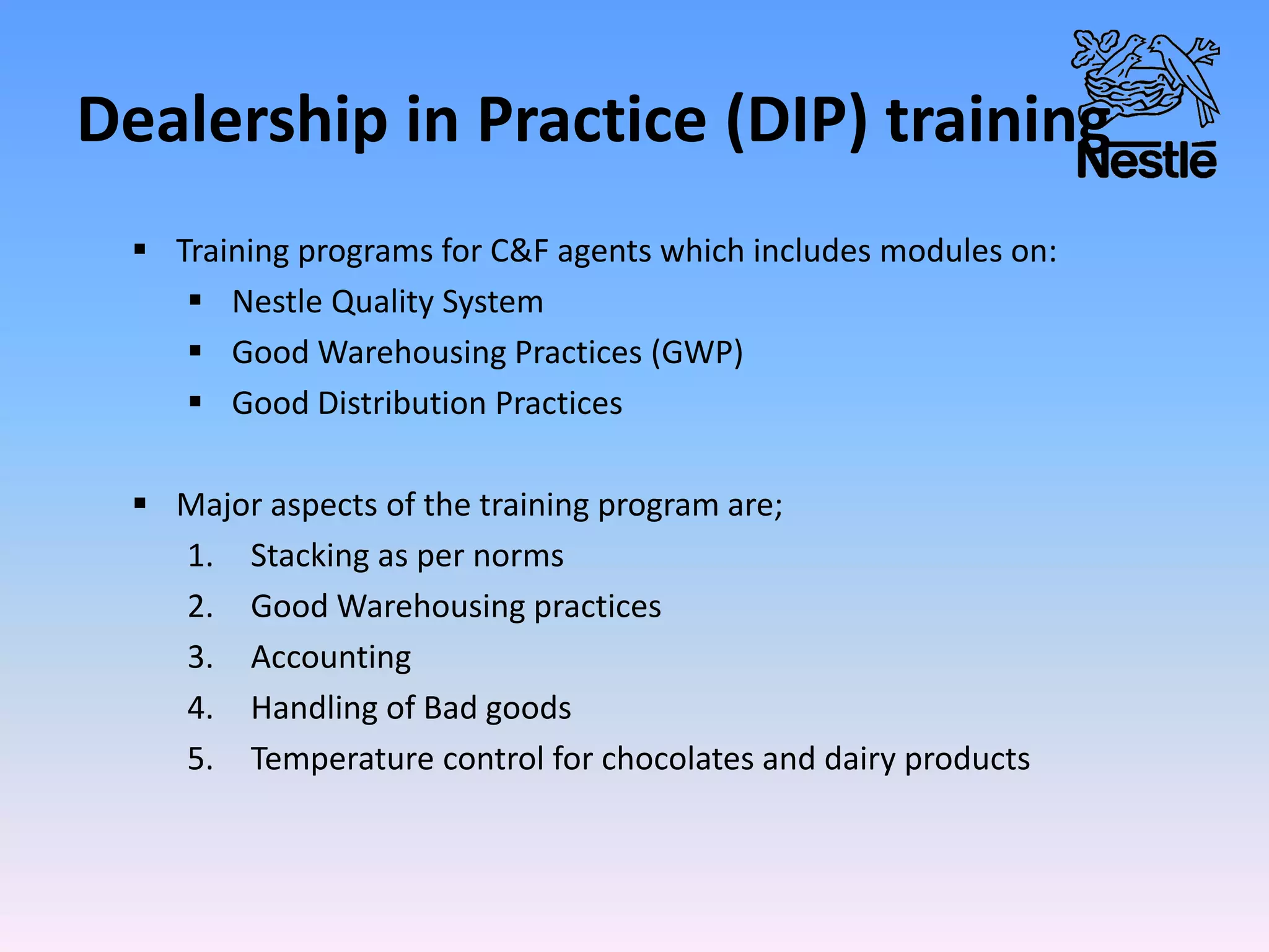 Dealership in Practice (DIP) training
 Training programs for C&F agents which includes modules on:
 Nestle Quality System
 Good Warehousing Practices (GWP)
 Good Distribution Practices
 Major aspects of the training program are;
1. Stacking as per norms
2. Good Warehousing practices
3. Accounting
4. Handling of Bad goods
5. Temperature control for chocolates and dairy products
 