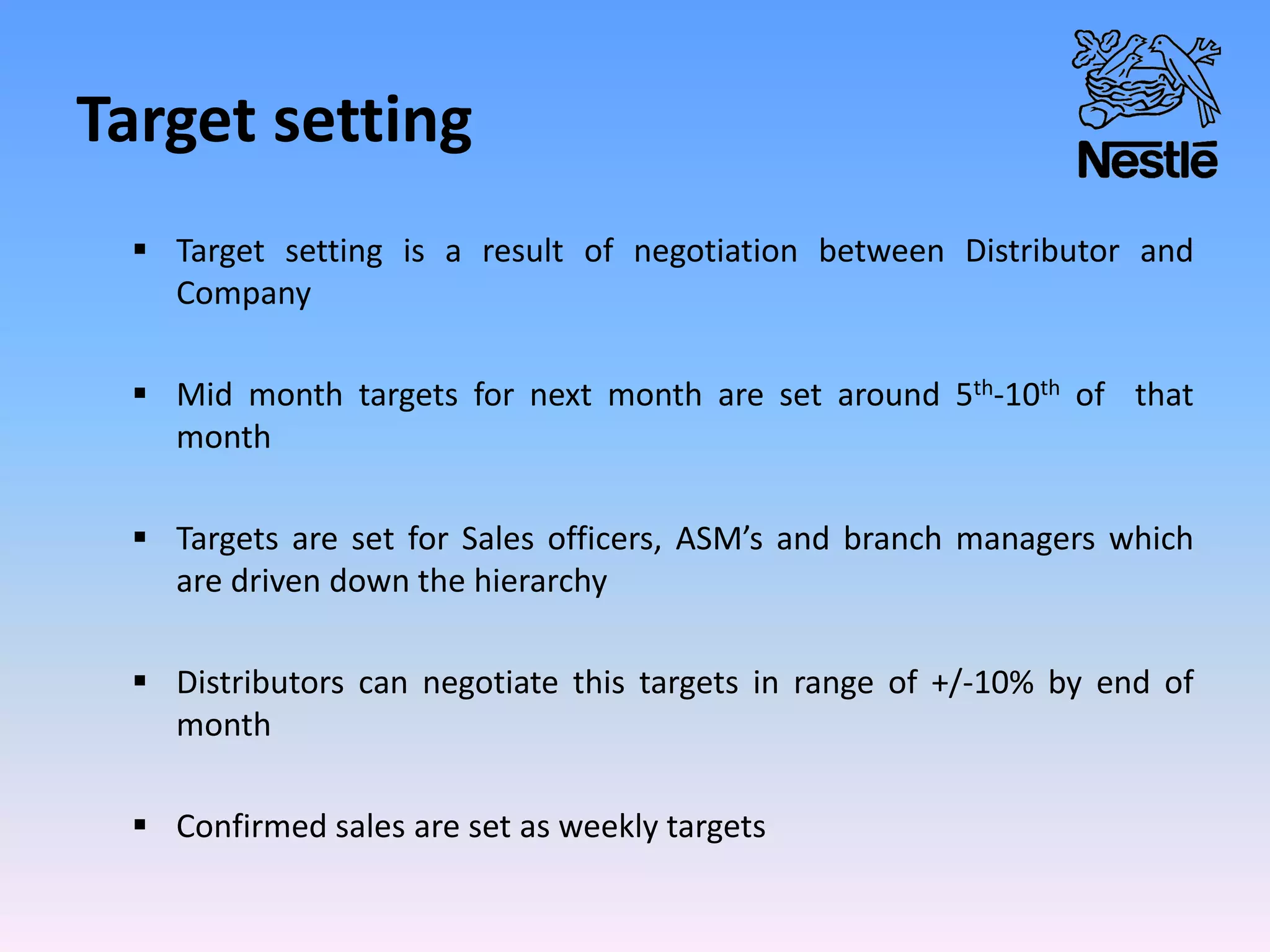 Target setting
 Target setting is a result of negotiation between Distributor and
Company
 Mid month targets for next month are set around 5th-10th of that
month
 Targets are set for Sales officers, ASM’s and branch managers which
are driven down the hierarchy
 Distributors can negotiate this targets in range of +/-10% by end of
month
 Confirmed sales are set as weekly targets
 