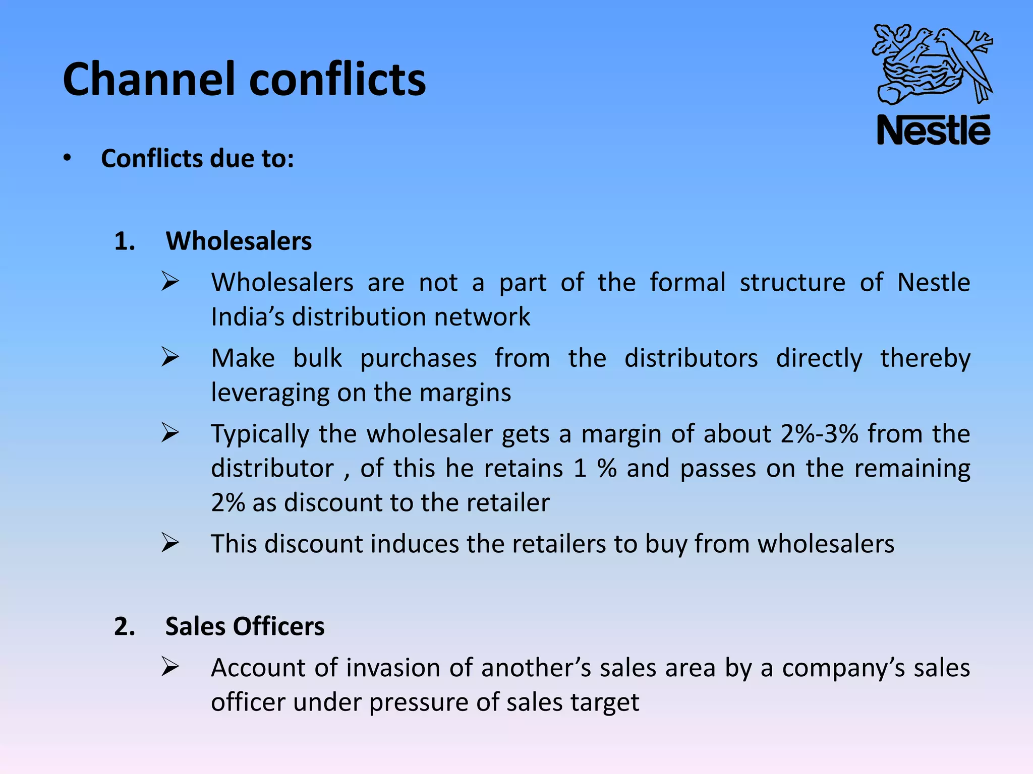 Channel conflicts
• Conflicts due to:
1. Wholesalers
 Wholesalers are not a part of the formal structure of Nestle
India’s distribution network
 Make bulk purchases from the distributors directly thereby
leveraging on the margins
 Typically the wholesaler gets a margin of about 2%-3% from the
distributor , of this he retains 1 % and passes on the remaining
2% as discount to the retailer
 This discount induces the retailers to buy from wholesalers
2. Sales Officers
 Account of invasion of another’s sales area by a company’s sales
officer under pressure of sales target
 