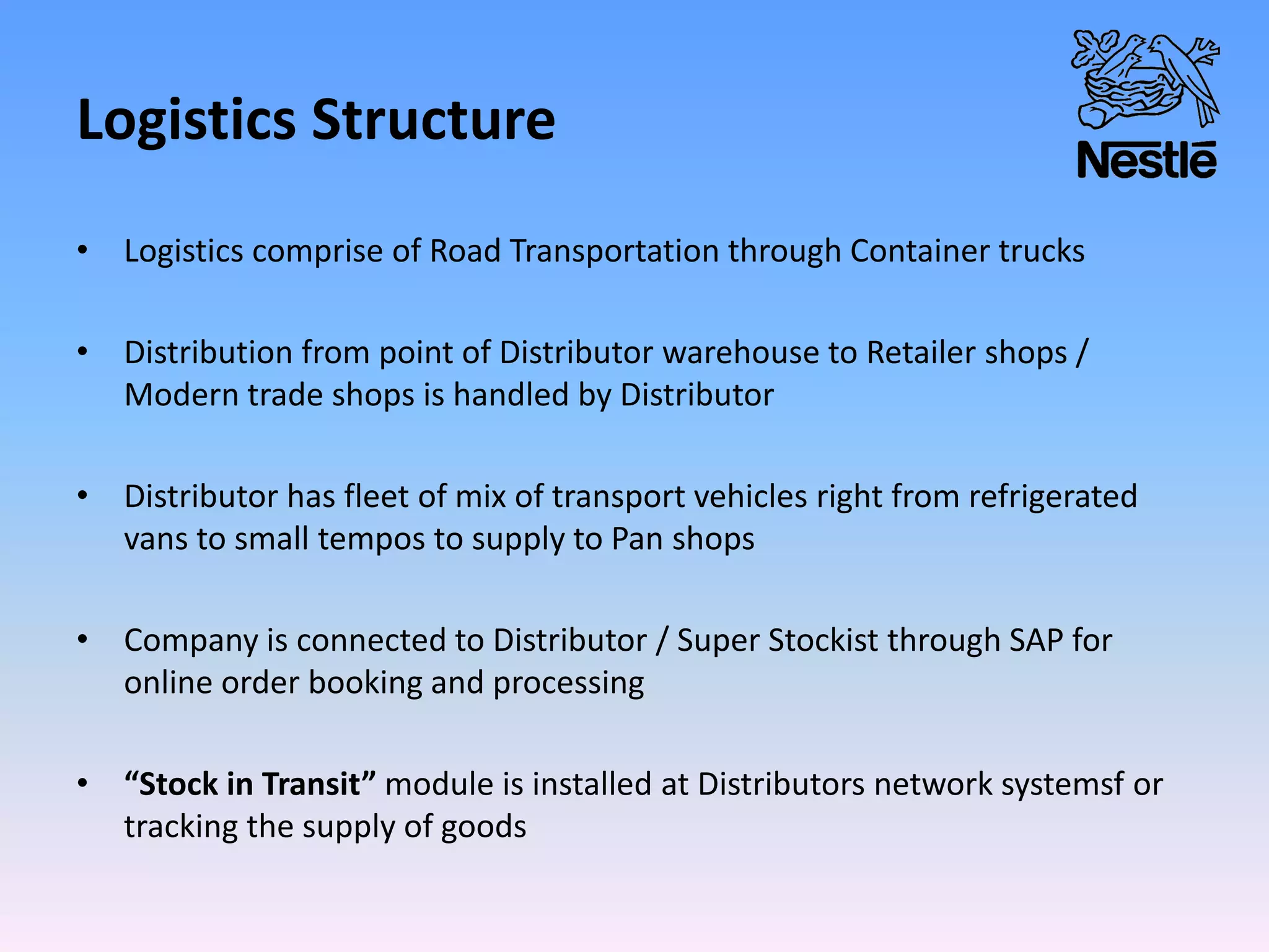 Logistics Structure
• Logistics comprise of Road Transportation through Container trucks
• Distribution from point of Distributor warehouse to Retailer shops /
Modern trade shops is handled by Distributor
• Distributor has fleet of mix of transport vehicles right from refrigerated
vans to small tempos to supply to Pan shops
• Company is connected to Distributor / Super Stockist through SAP for
online order booking and processing
• “Stock in Transit” module is installed at Distributors network systemsf or
tracking the supply of goods
 