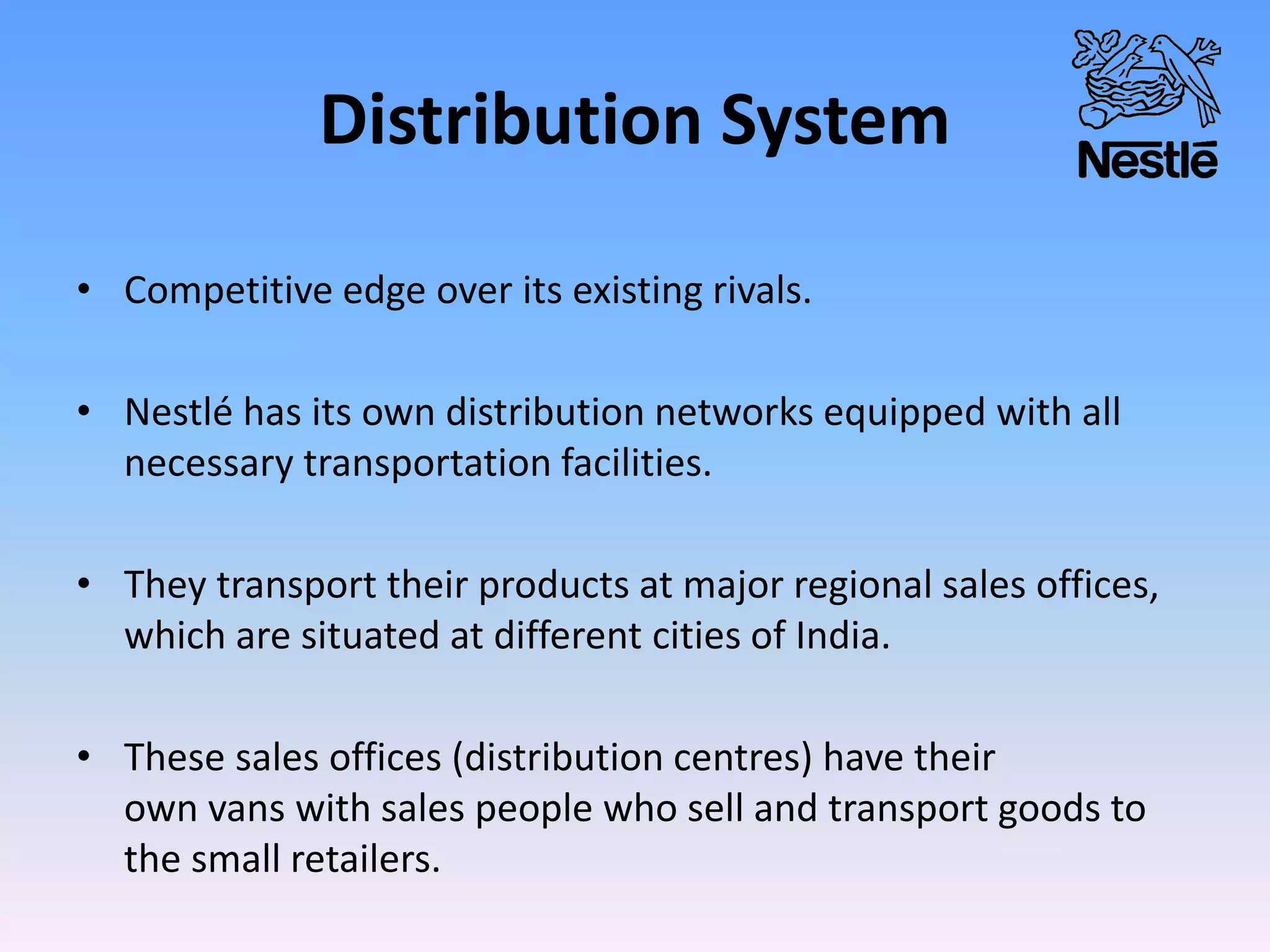Distribution System
• Competitive edge over its existing rivals.
• Nestlé has its own distribution networks equipped with all
necessary transportation facilities.
• They transport their products at major regional sales offices,
which are situated at different cities of India.
• These sales offices (distribution centres) have their
own vans with sales people who sell and transport goods to
the small retailers.
 