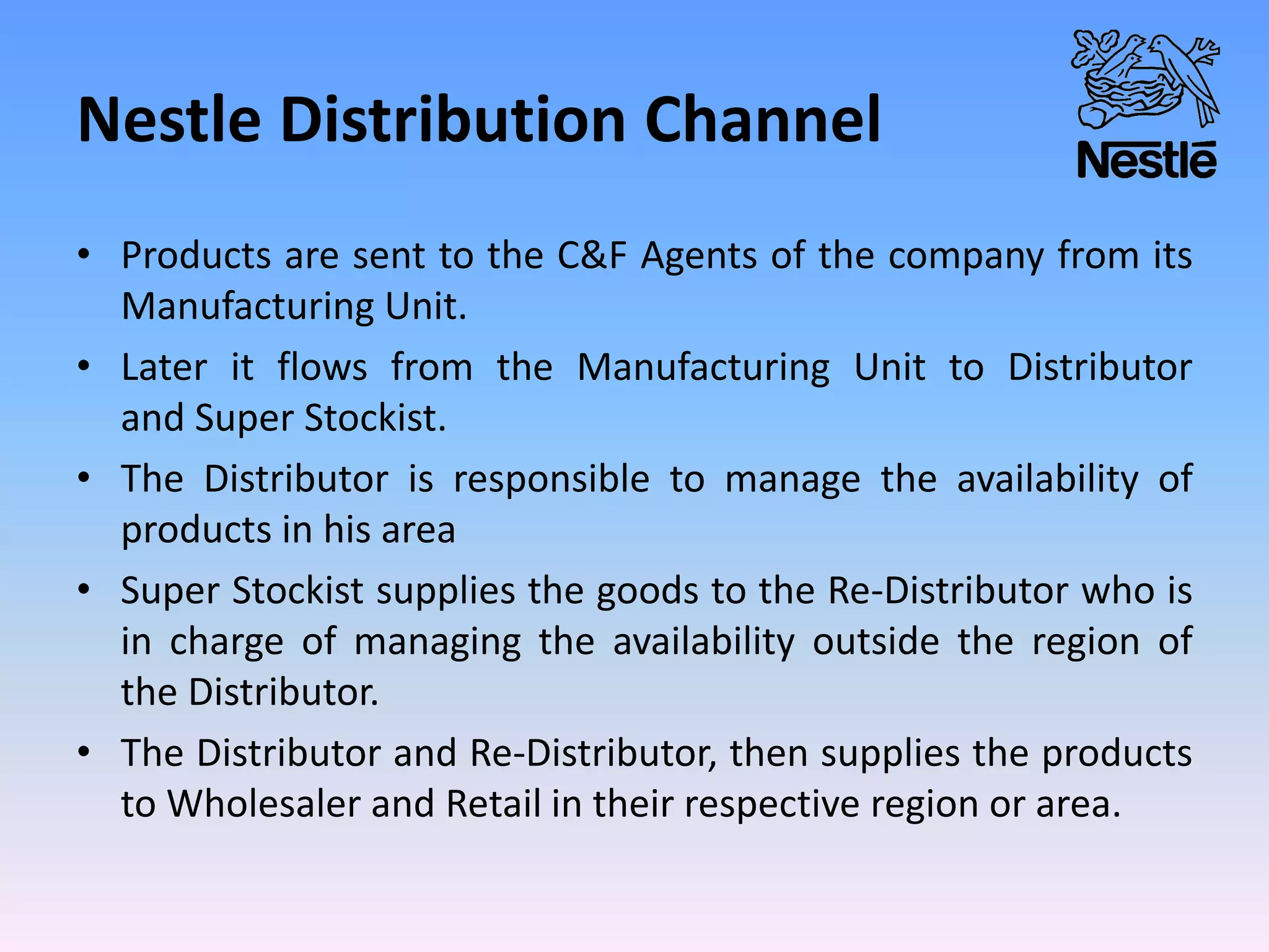 Nestle Distribution Channel
• Products are sent to the C&F Agents of the company from its
Manufacturing Unit.
• Later it flows from the Manufacturing Unit to Distributor
and Super Stockist.
• The Distributor is responsible to manage the availability of
products in his area
• Super Stockist supplies the goods to the Re-Distributor who is
in charge of managing the availability outside the region of
the Distributor.
• The Distributor and Re-Distributor, then supplies the products
to Wholesaler and Retail in their respective region or area.
 