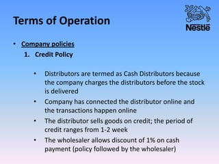Terms of Operation
• Company policies
1. Credit Policy
• Distributors are termed as Cash Distributors because
the company charges the distributors before the stock
is delivered
• Company has connected the distributor online and
the transactions happen online
• The distributor sells goods on credit; the period of
credit ranges from 1-2 week
• The wholesaler allows discount of 1% on cash
payment (policy followed by the wholesaler)
 