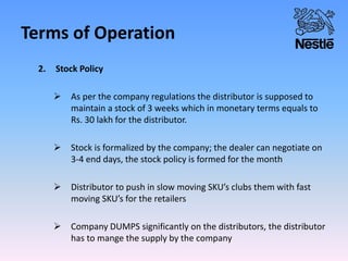 Terms of Operation
2. Stock Policy
 As per the company regulations the distributor is supposed to
maintain a stock of 3 weeks which in monetary terms equals to
Rs. 30 lakh for the distributor.
 Stock is formalized by the company; the dealer can negotiate on
3-4 end days, the stock policy is formed for the month
 Distributor to push in slow moving SKU’s clubs them with fast
moving SKU’s for the retailers
 Company DUMPS significantly on the distributors, the distributor
has to mange the supply by the company
 
