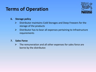 Terms of Operation
6. Storage policy
 Distributor maintains Cold Storages and Deep Freezers for the
storage of the products
 Distributor has to bear all expenses pertaining to Infrastructure
requirements
7. Sales Force
 The remuneration and all other expenses for sales force are
borne by the distributor.
 