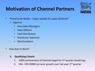 Motivation of Channel Partners
• “Proud to be Nestle – Super awards for super achievers”
– Open to
• Area Sales Managers
• Sales Officers
• Cash Distributors
• Distributor Salesman
• Merchandisers
• How does it Work?
1. Qualifying Criteria
1. 100% achievement of internal target for 3rd quarter (Invoicing)
2. Min. 10% RDBN turnover growth over last year 2nd quarter
 