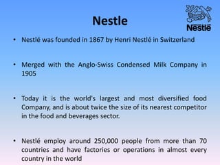 Nestle
• Nestlé was founded in 1867 by Henri Nestlé in Switzerland
• Merged with the Anglo-Swiss Condensed Milk Company in
1905
• Today it is the world's largest and most diversified food
Company, and is about twice the size of its nearest competitor
in the food and beverages sector.
• Nestlé employ around 250,000 people from more than 70
countries and have factories or operations in almost every
country in the world
 