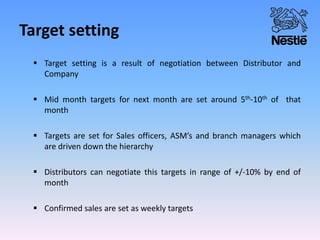 Target setting
 Target setting is a result of negotiation between Distributor and
Company
 Mid month targets for next month are set around 5th-10th of that
month
 Targets are set for Sales officers, ASM’s and branch managers which
are driven down the hierarchy
 Distributors can negotiate this targets in range of +/-10% by end of
month
 Confirmed sales are set as weekly targets
 