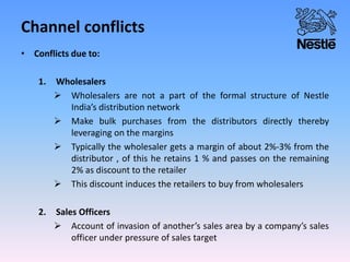 Channel conflicts
• Conflicts due to:
1. Wholesalers
 Wholesalers are not a part of the formal structure of Nestle
India’s distribution network
 Make bulk purchases from the distributors directly thereby
leveraging on the margins
 Typically the wholesaler gets a margin of about 2%-3% from the
distributor , of this he retains 1 % and passes on the remaining
2% as discount to the retailer
 This discount induces the retailers to buy from wholesalers
2. Sales Officers
 Account of invasion of another’s sales area by a company’s sales
officer under pressure of sales target
 