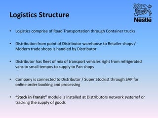 Logistics Structure
• Logistics comprise of Road Transportation through Container trucks
• Distribution from point of Distributor warehouse to Retailer shops /
Modern trade shops is handled by Distributor
• Distributor has fleet of mix of transport vehicles right from refrigerated
vans to small tempos to supply to Pan shops
• Company is connected to Distributor / Super Stockist through SAP for
online order booking and processing
• “Stock in Transit” module is installed at Distributors network systemsf or
tracking the supply of goods
 