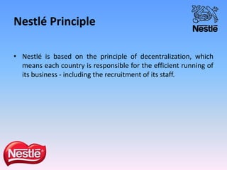 Nestlé Principle
• Nestlé is based on the principle of decentralization, which
means each country is responsible for the efficient running of
its business - including the recruitment of its staff.
 