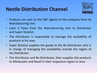 Nestle Distribution Channel
• Products are sent to the C&F Agents of the company from its
Manufacturing Unit.
• Later it flows from the Manufacturing Unit to Distributor
and Super Stockist.
• The Distributor is responsible to manage the availability of
products in his area
• Super Stockist supplies the goods to the Re-Distributor who is
in charge of managing the availability outside the region of
the Distributor.
• The Distributor and Re-Distributor, then supplies the products
to Wholesaler and Retail in their respective region or area.
 