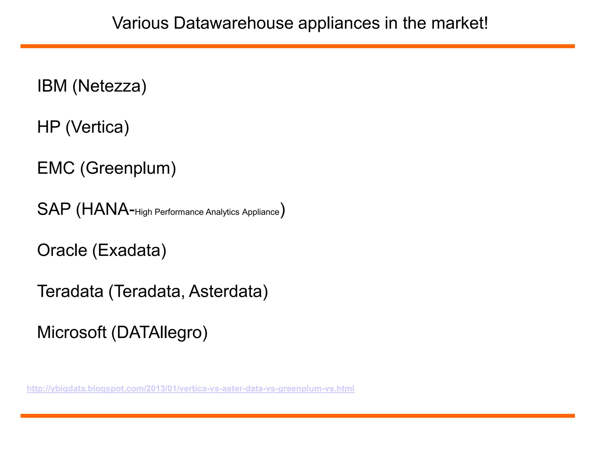 Various Datawarehouse appliances in the market! 
IBM (Netezza) 
HP (Vertica) 
EMC (Greenplum) 
SAP (HANA-High Performance Analytics Appliance) 
Oracle (Exadata) 
Teradata (Teradata, Asterdata) 
Microsoft (DATAllegro) 
http://ybigdata.blogspot.com/2013/01/vertica-vs-aster-data-vs-greenplum-vs.html 
 