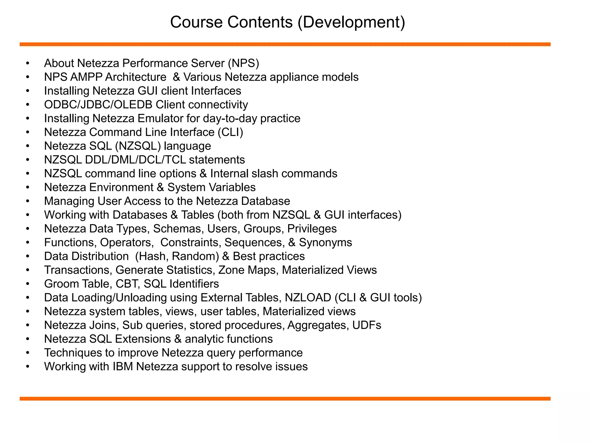 Course Contents (Development) 
• About Netezza Performance Server (NPS) 
• NPS AMPP Architecture & Various Netezza appliance models 
• Installing Netezza GUI client Interfaces 
• ODBC/JDBC/OLEDB Client connectivity 
• Installing Netezza Emulator for day-to-day practice 
• Netezza Command Line Interface (CLI) 
• Netezza SQL (NZSQL) language 
• NZSQL DDL/DML/DCL/TCL statements 
• NZSQL command line options & Internal slash commands 
• Netezza Environment & System Variables 
• Managing User Access to the Netezza Database 
• Working with Databases & Tables (both from NZSQL & GUI interfaces) 
• Netezza Data Types, Schemas, Users, Groups, Privileges 
• Functions, Operators, Constraints, Sequences, & Synonyms 
• Data Distribution (Hash, Random) & Best practices 
• Transactions, Generate Statistics, Zone Maps, Materialized Views 
• Groom Table, CBT, SQL Identifiers 
• Data Loading/Unloading using External Tables, NZLOAD (CLI & GUI tools) 
• Netezza system tables, views, user tables, Materialized views 
• Netezza Joins, Sub queries, stored procedures, Aggregates, UDFs 
• Netezza SQL Extensions & analytic functions 
• Techniques to improve Netezza query performance 
• Working with IBM Netezza support to resolve issues 
 