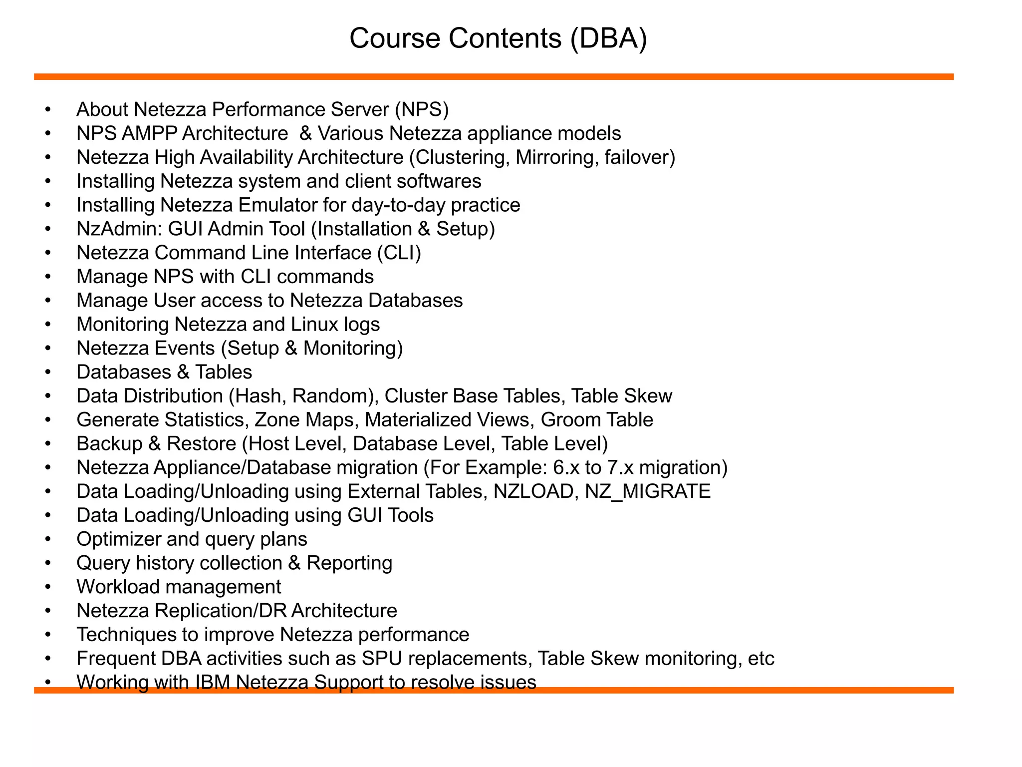 Course Contents (DBA) 
• About Netezza Performance Server (NPS) 
• NPS AMPP Architecture & Various Netezza appliance models 
• Netezza High Availability Architecture (Clustering, Mirroring, failover) 
• Installing Netezza system and client softwares 
• Installing Netezza Emulator for day-to-day practice 
• NzAdmin: GUI Admin Tool (Installation & Setup) 
• Netezza Command Line Interface (CLI) 
• Manage NPS with CLI commands 
• Manage User access to Netezza Databases 
• Monitoring Netezza and Linux logs 
• Netezza Events (Setup & Monitoring) 
• Databases & Tables 
• Data Distribution (Hash, Random), Cluster Base Tables, Table Skew 
• Generate Statistics, Zone Maps, Materialized Views, Groom Table 
• Backup & Restore (Host Level, Database Level, Table Level) 
• Netezza Appliance/Database migration (For Example: 6.x to 7.x migration) 
• Data Loading/Unloading using External Tables, NZLOAD, NZ_MIGRATE 
• Data Loading/Unloading using GUI Tools 
• Optimizer and query plans 
• Query history collection & Reporting 
• Workload management 
• Netezza Replication/DR Architecture 
• Techniques to improve Netezza performance 
• Frequent DBA activities such as SPU replacements, Table Skew monitoring, etc 
• Working with IBM Netezza Support to resolve issues 
 