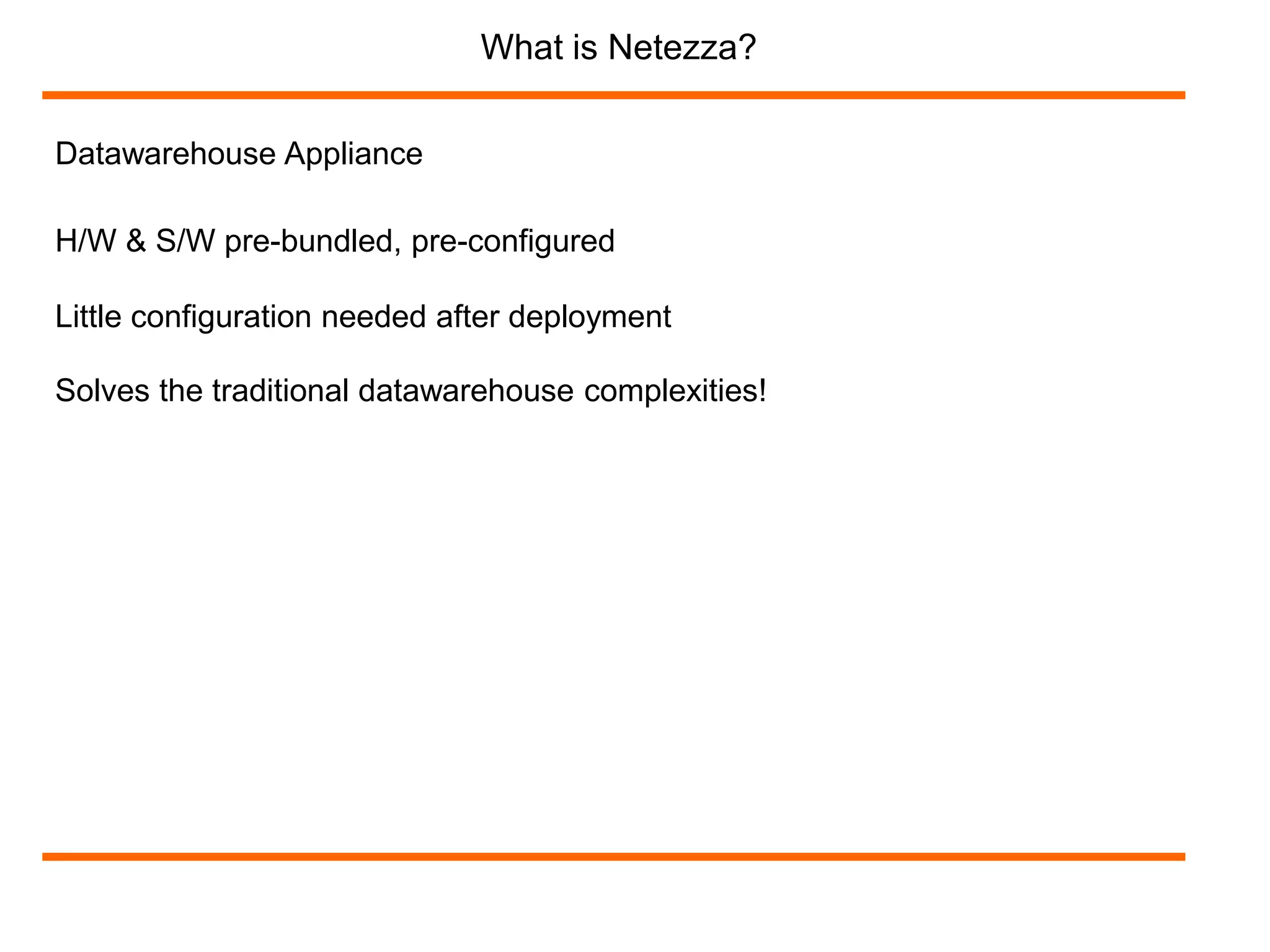 Datawarehouse Appliance 
What is Netezza? 
H/W & S/W pre-bundled, pre-configured 
Little configuration needed after deployment 
Solves the traditional datawarehouse complexities! 
 