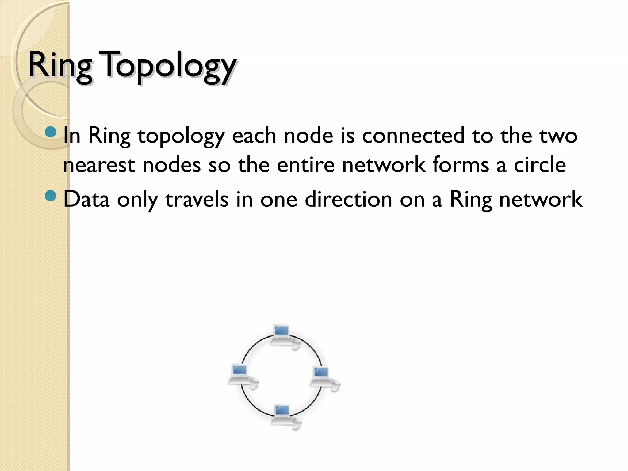 Ring TopologyRing Topology
In Ring topology each node is connected to the two
nearest nodes so the entire network forms a circle
Data only travels in one direction on a Ring network
 