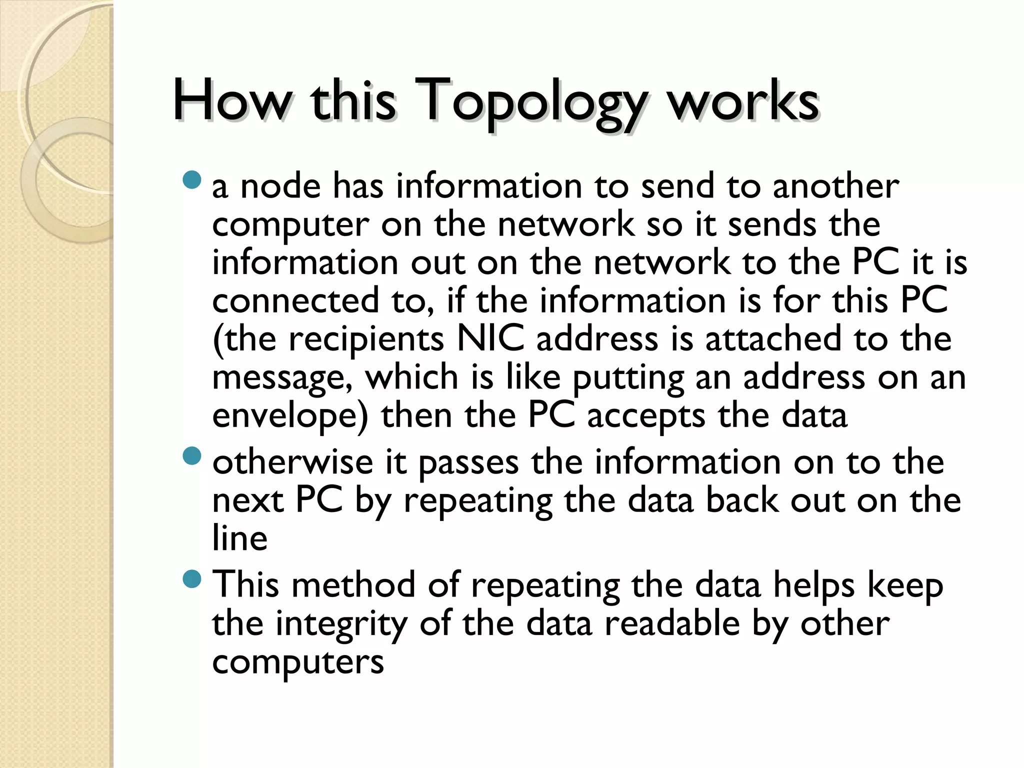 How this Topology worksHow this Topology works
a node has information to send to another
computer on the network so it sends the
information out on the network to the PC it is
connected to, if the information is for this PC
(the recipients NIC address is attached to the
message, which is like putting an address on an
envelope) then the PC accepts the data
otherwise it passes the information on to the
next PC by repeating the data back out on the
line
This method of repeating the data helps keep
the integrity of the data readable by other
computers
 