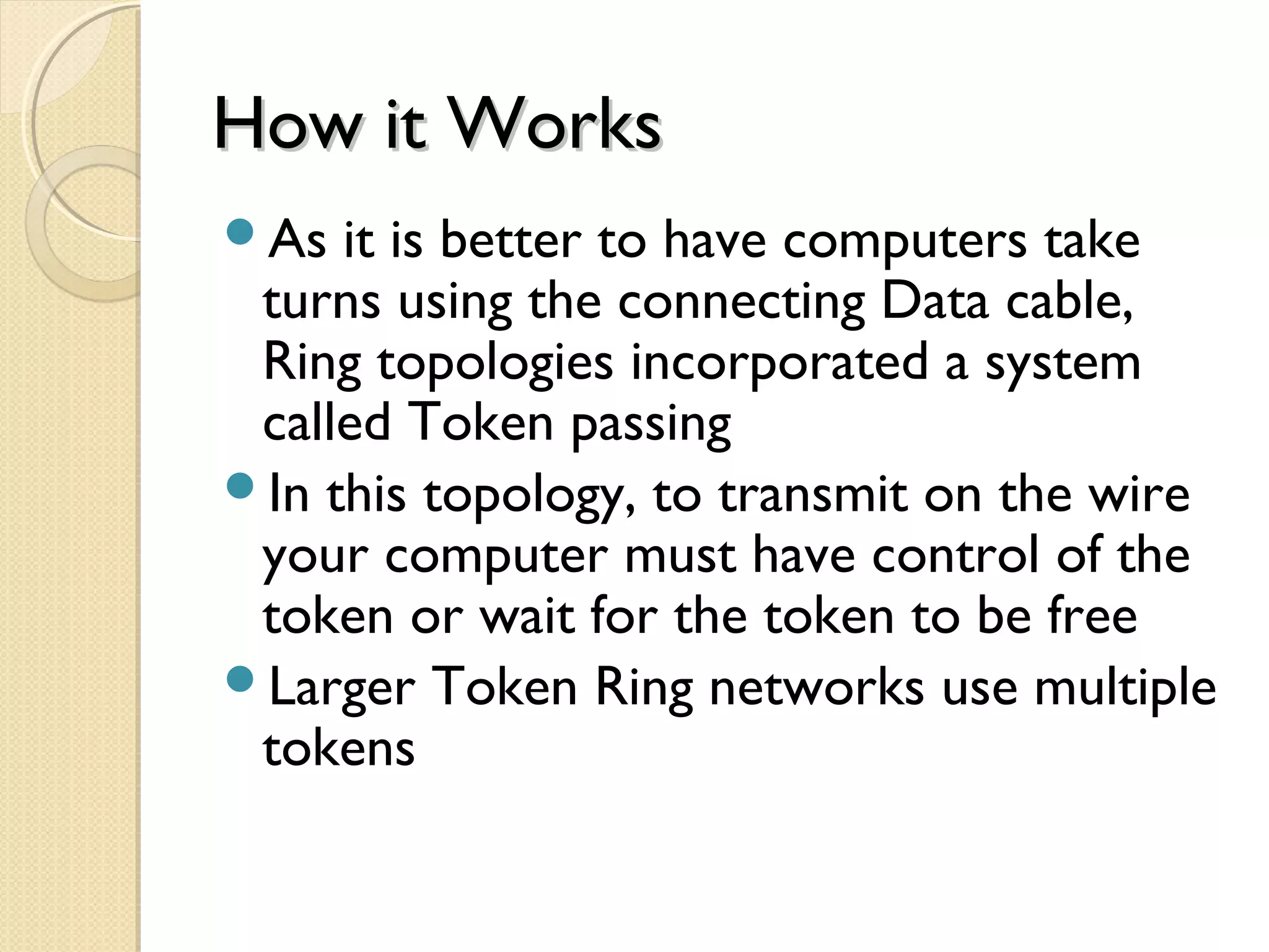 How it WorksHow it Works
As it is better to have computers take
turns using the connecting Data cable,
Ring topologies incorporated a system
called Token passing
In this topology, to transmit on the wire
your computer must have control of the
token or wait for the token to be free
Larger Token Ring networks use multiple
tokens
 