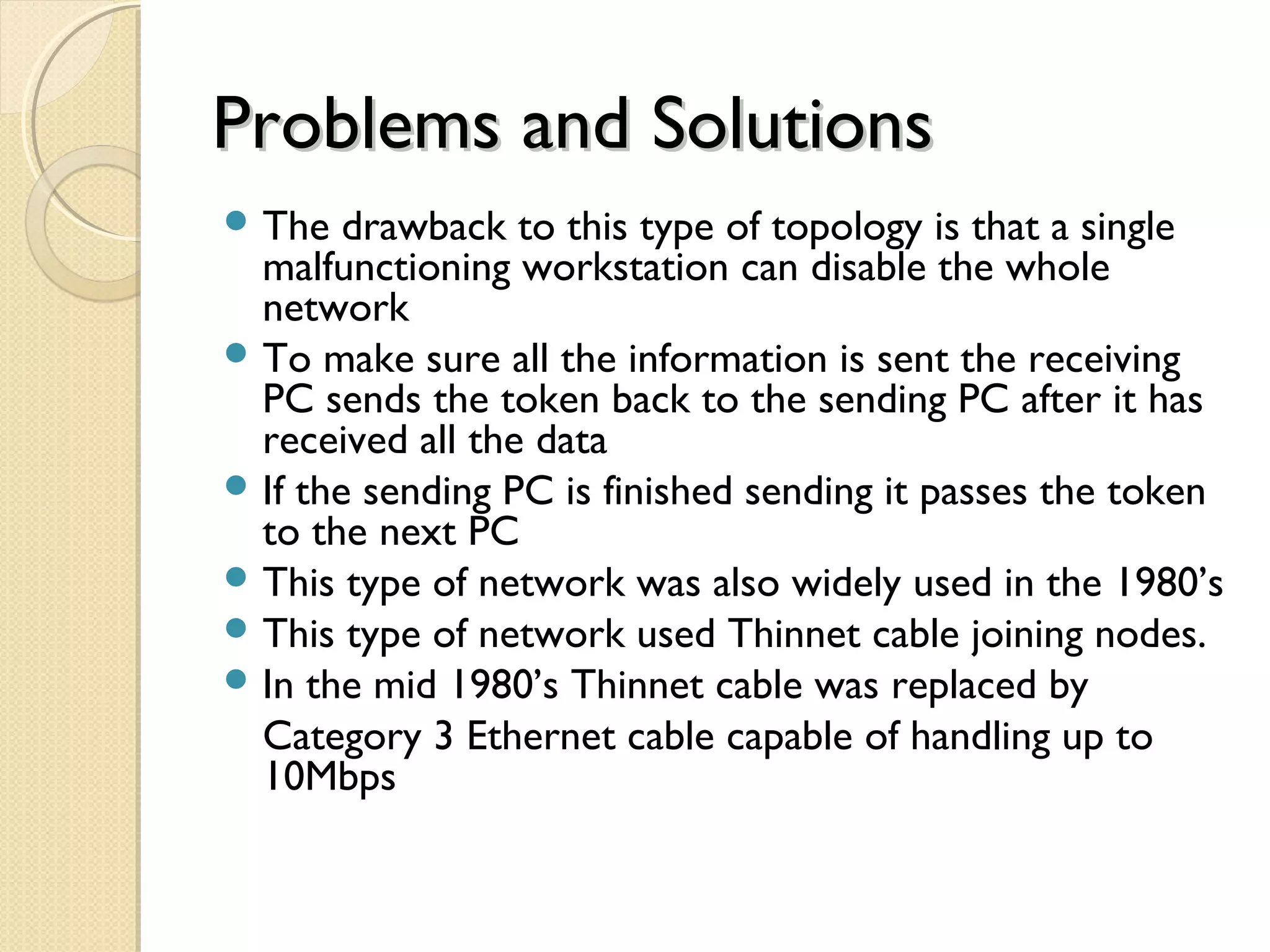 Problems and SolutionsProblems and Solutions
 The drawback to this type of topology is that a single
malfunctioning workstation can disable the whole
network
 To make sure all the information is sent the receiving
PC sends the token back to the sending PC after it has
received all the data
 If the sending PC is finished sending it passes the token
to the next PC
 This type of network was also widely used in the 1980’s
 This type of network used Thinnet cable joining nodes.
 In the mid 1980’s Thinnet cable was replaced by
Category 3 Ethernet cable capable of handling up to
10Mbps
 