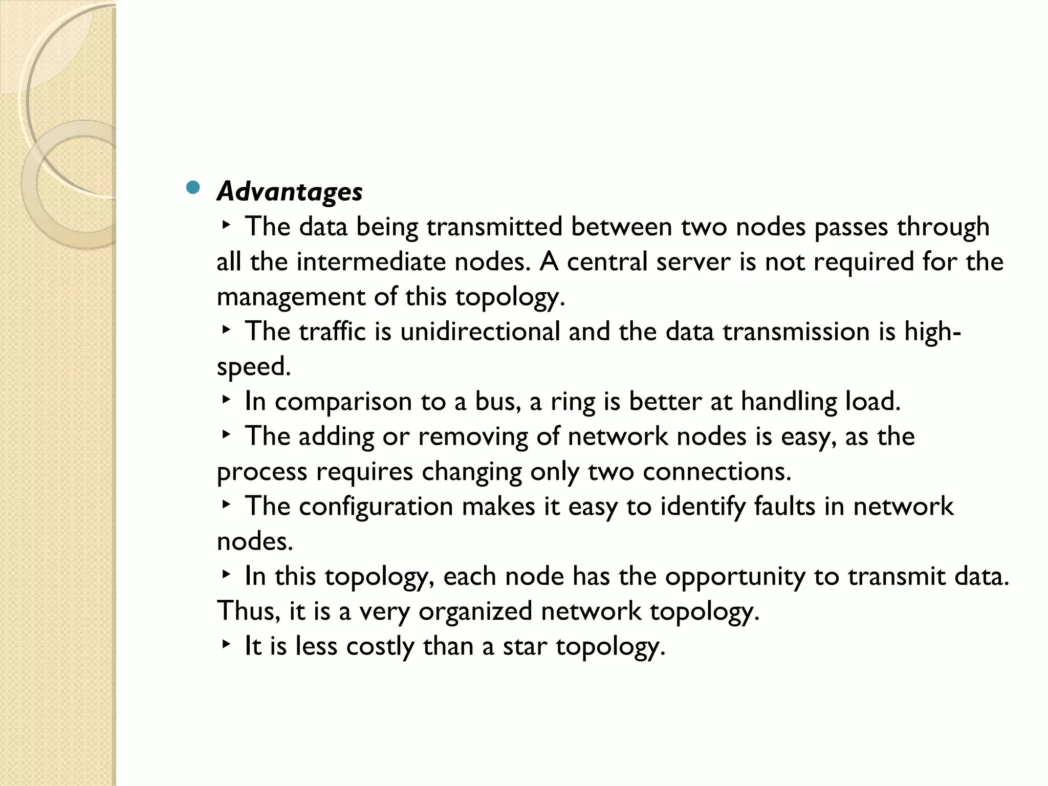  Advantages
▸ The data being transmitted between two nodes passes through
all the intermediate nodes. A central server is not required for the
management of this topology.
▸ The traffic is unidirectional and the data transmission is high-
speed.
▸ In comparison to a bus, a ring is better at handling load.
▸ The adding or removing of network nodes is easy, as the
process requires changing only two connections.
▸ The configuration makes it easy to identify faults in network
nodes.
▸ In this topology, each node has the opportunity to transmit data.
Thus, it is a very organized network topology.
▸ It is less costly than a star topology.
 