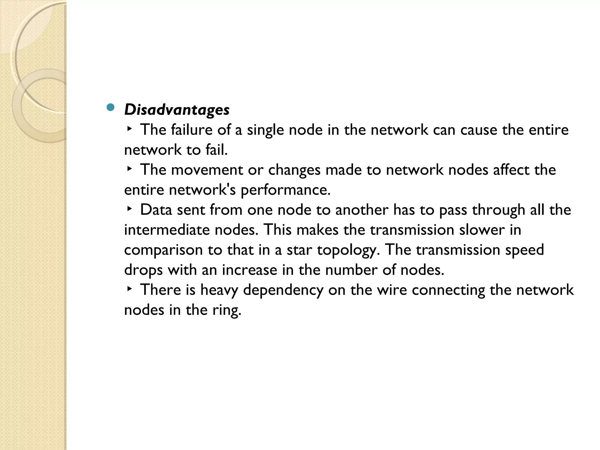  Disadvantages
▸ The failure of a single node in the network can cause the entire
network to fail.
▸ The movement or changes made to network nodes affect the
entire network's performance.
▸ Data sent from one node to another has to pass through all the
intermediate nodes. This makes the transmission slower in
comparison to that in a star topology. The transmission speed
drops with an increase in the number of nodes.
▸ There is heavy dependency on the wire connecting the network
nodes in the ring.
 
