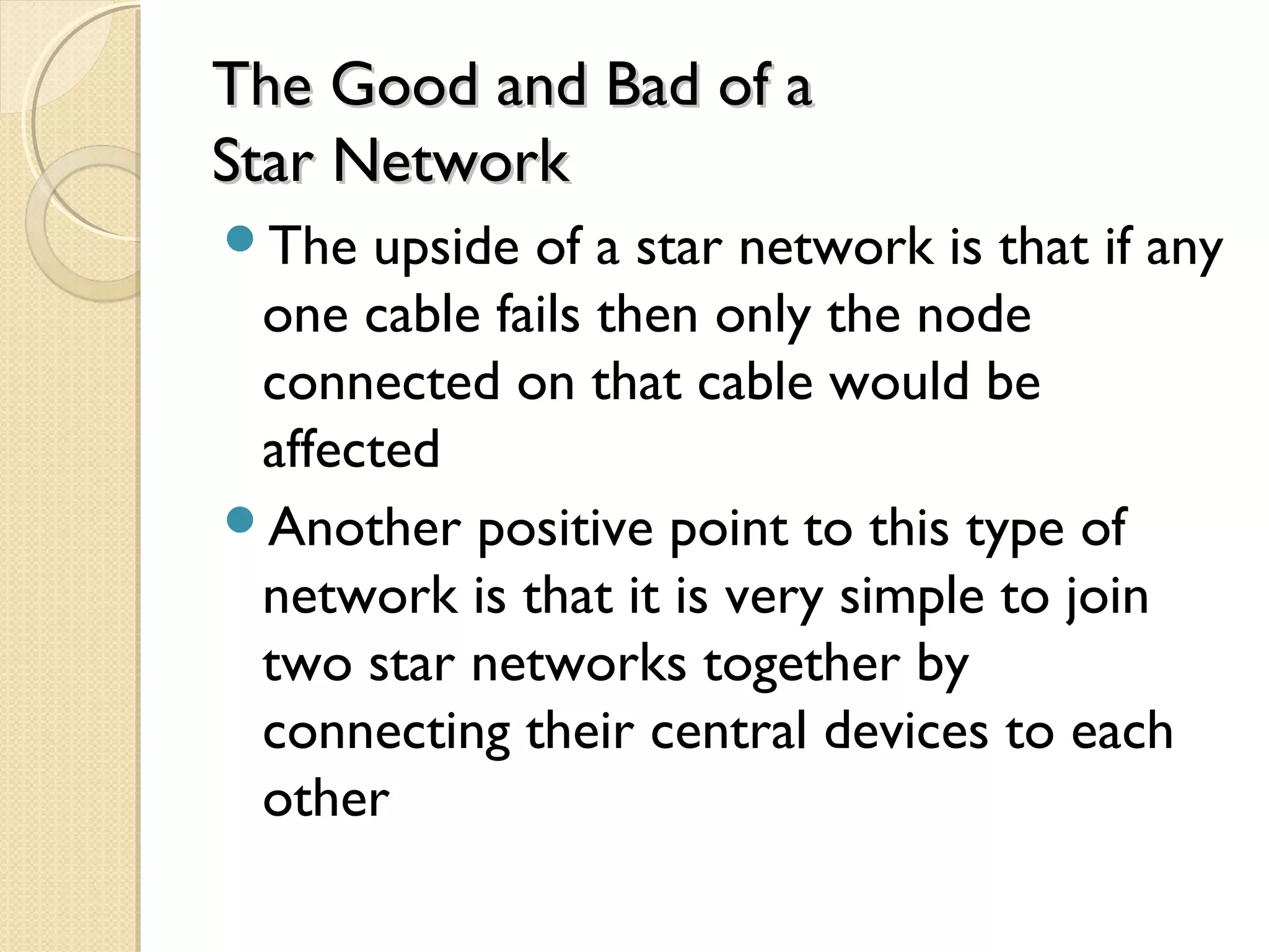 The Good and Bad of aThe Good and Bad of a
Star NetworkStar Network
The upside of a star network is that if any
one cable fails then only the node
connected on that cable would be
affected
Another positive point to this type of
network is that it is very simple to join
two star networks together by
connecting their central devices to each
other
 