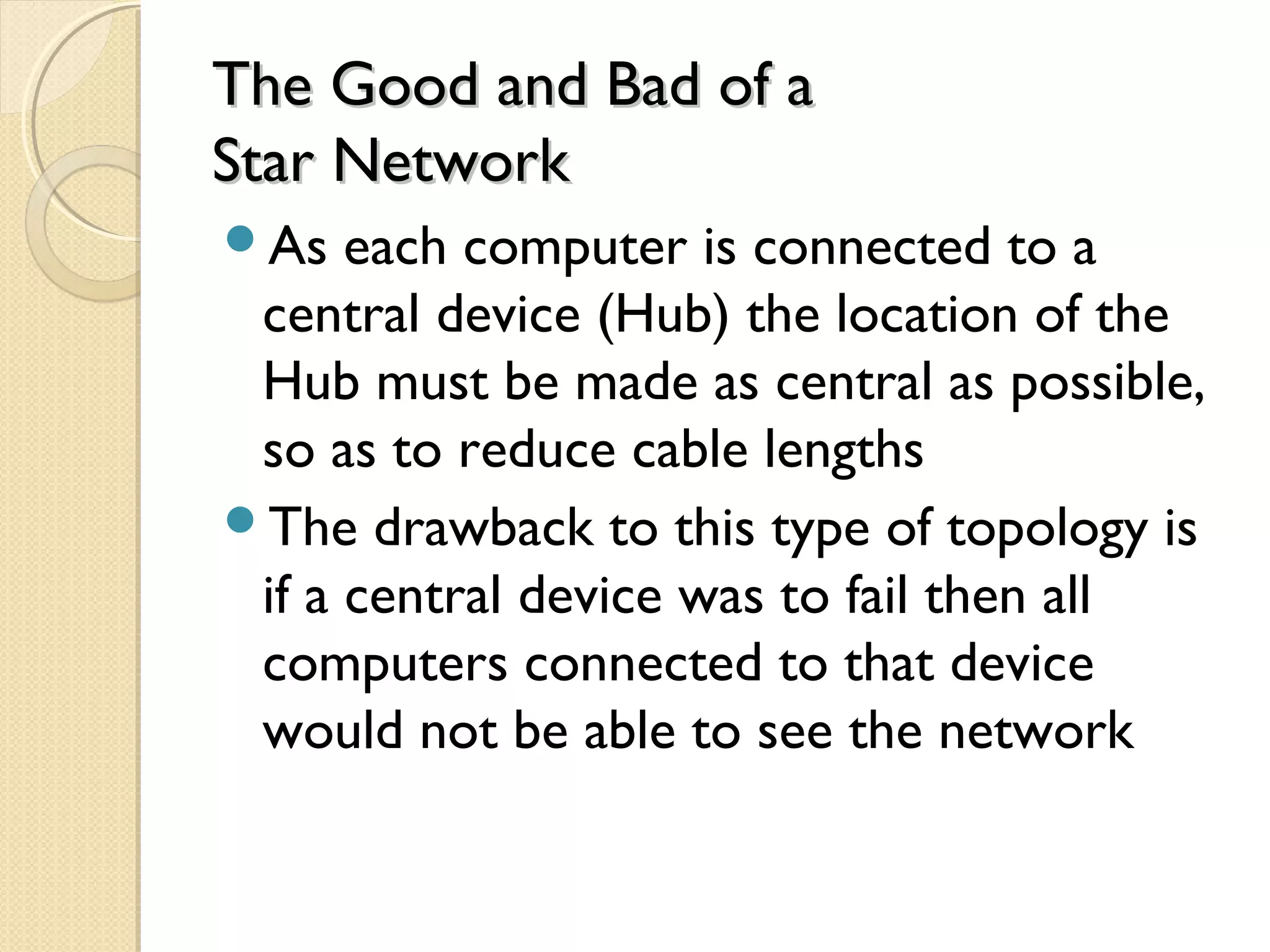 The Good and Bad of aThe Good and Bad of a
Star NetworkStar Network
As each computer is connected to a
central device (Hub) the location of the
Hub must be made as central as possible,
so as to reduce cable lengths
The drawback to this type of topology is
if a central device was to fail then all
computers connected to that device
would not be able to see the network
 