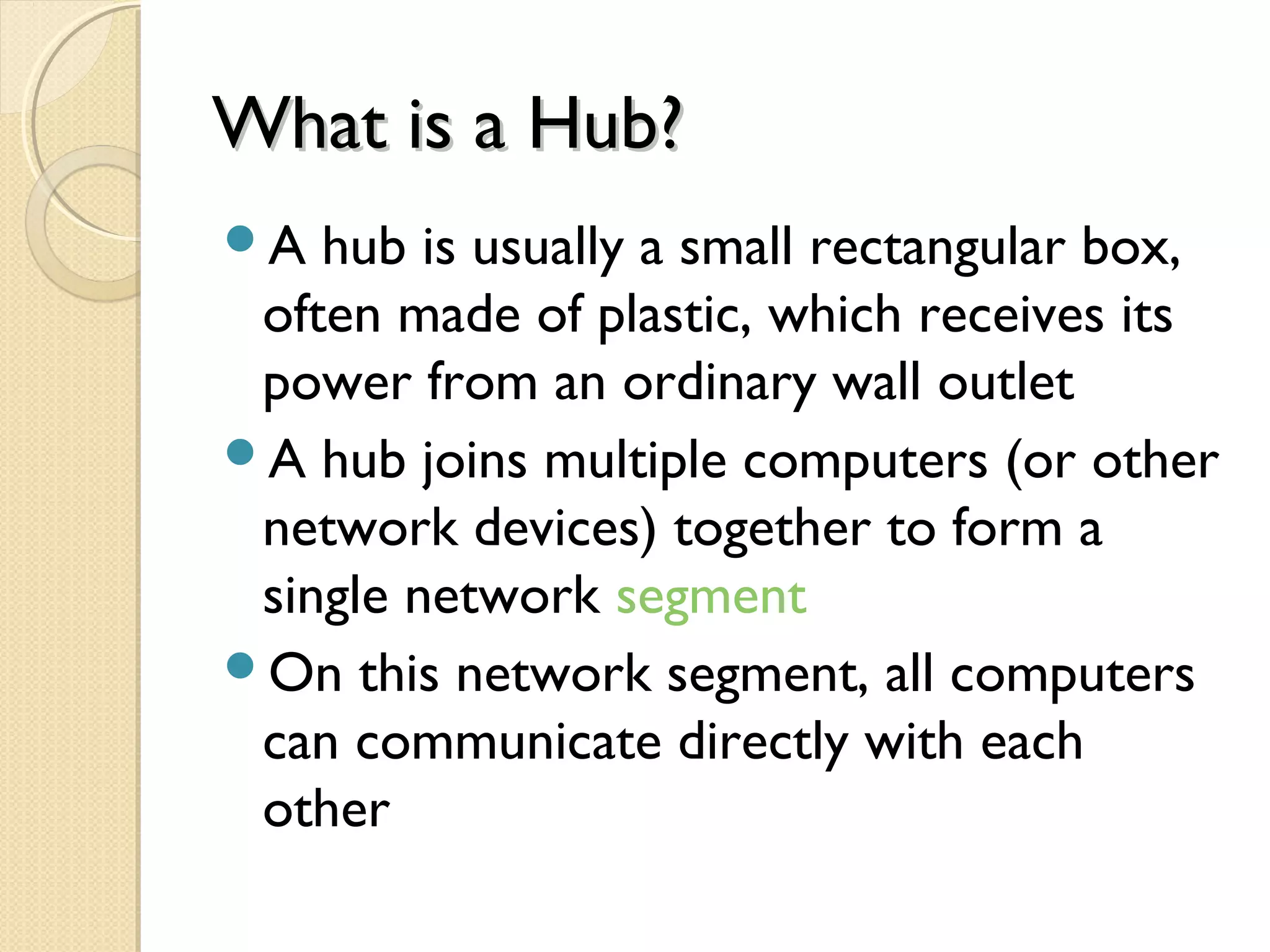 What is a Hub?What is a Hub?
A hub is usually a small rectangular box,
often made of plastic, which receives its
power from an ordinary wall outlet
A hub joins multiple computers (or other
network devices) together to form a
single network segment
On this network segment, all computers
can communicate directly with each
other
 
