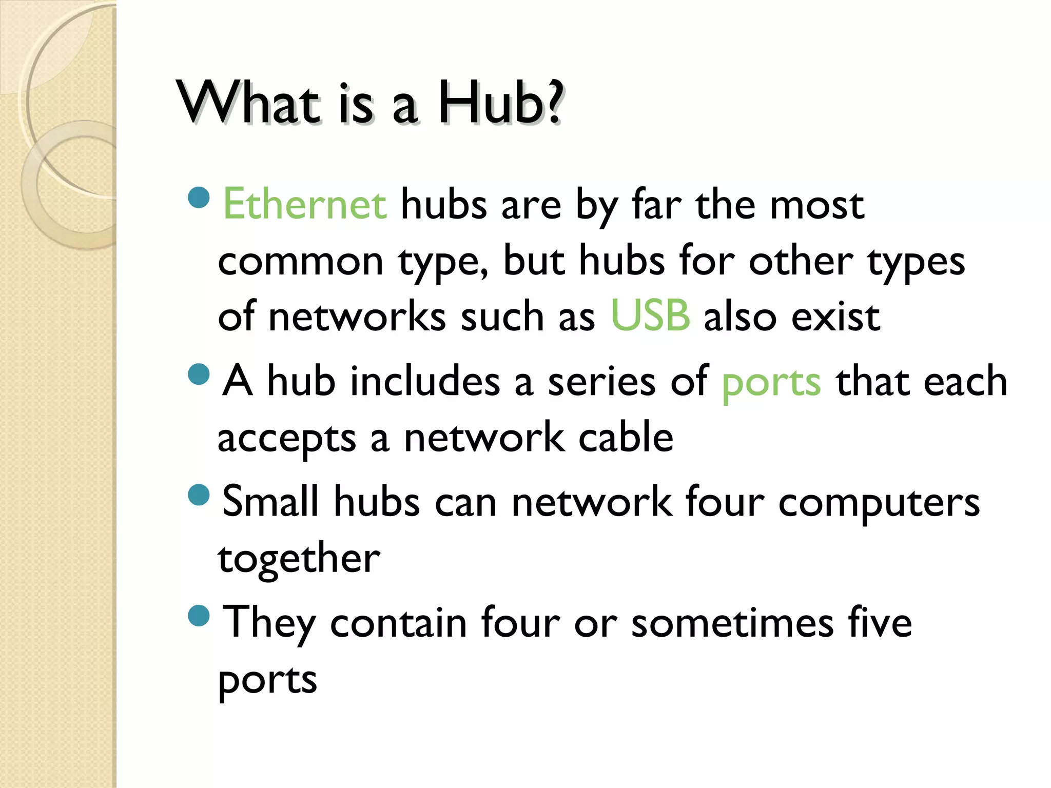 What is a Hub?What is a Hub?
Ethernet hubs are by far the most
common type, but hubs for other types
of networks such as USB also exist
A hub includes a series of ports that each
accepts a network cable
Small hubs can network four computers
together
They contain four or sometimes five
ports
 